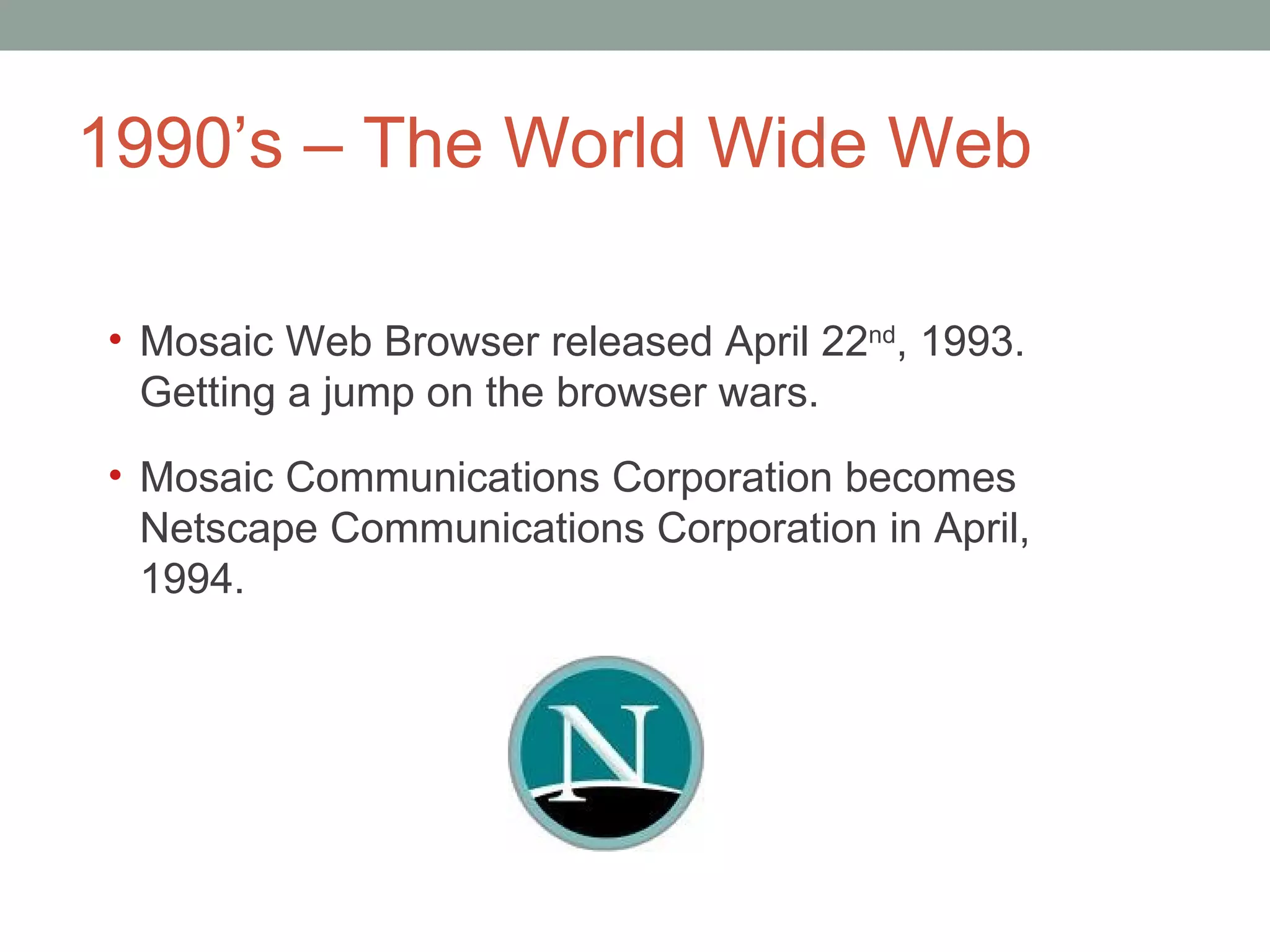 1990 ’s – The World Wide Web Mosaic Web Browser released April 22 nd , 1993. Getting a jump on the browser wars.  Mosaic Communications Corporation becomes Netscape Communications Corporation in April, 1994.  