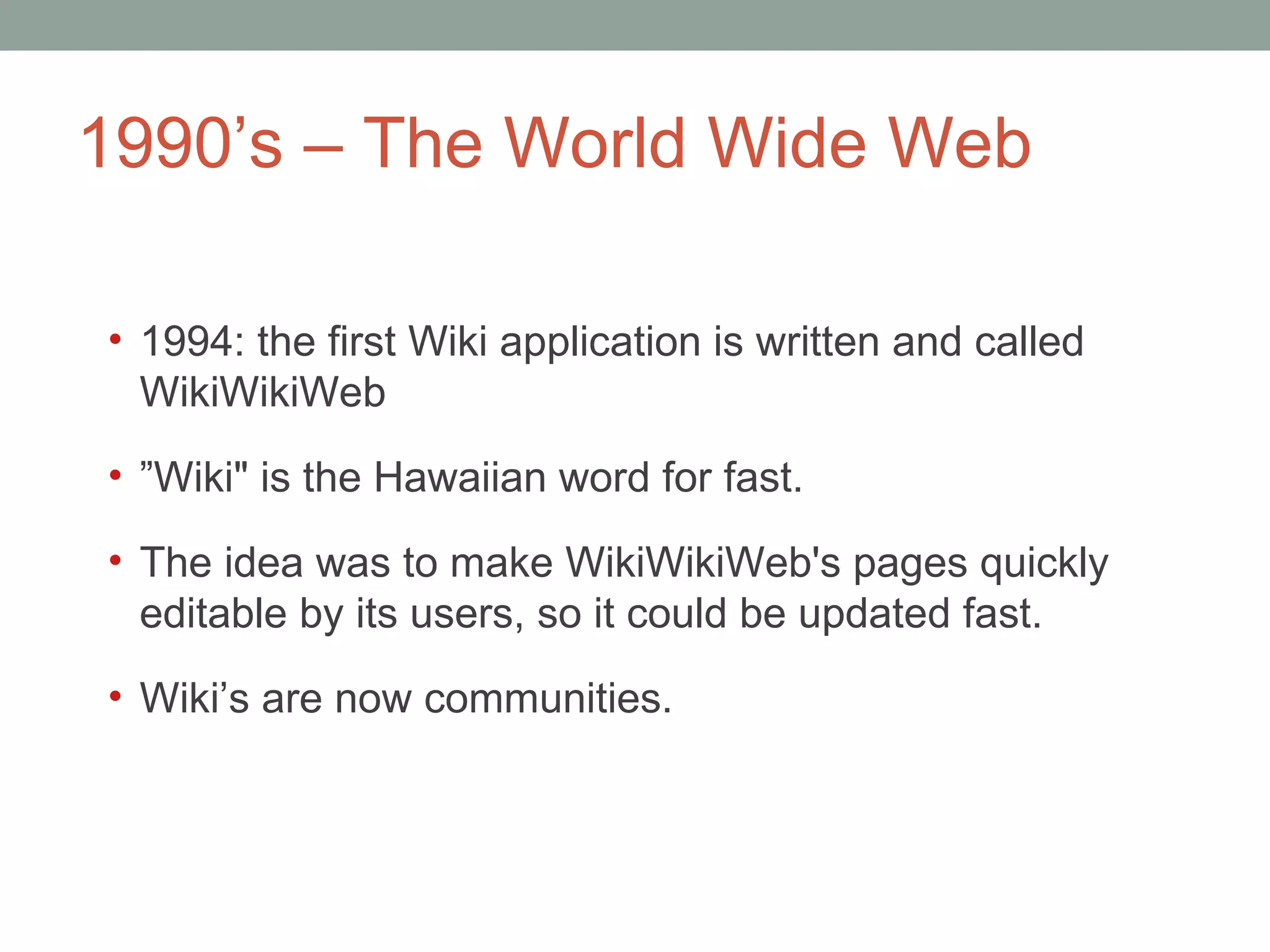 1990 ’s – The World Wide Web 1994: the first Wiki application is written and called WikiWikiWeb  ” Wiki&quot; is the Hawaiian word for fast.  The idea was to make WikiWikiWeb's pages quickly editable by its users, so it could be updated fast.  Wiki ’s are now communities.  