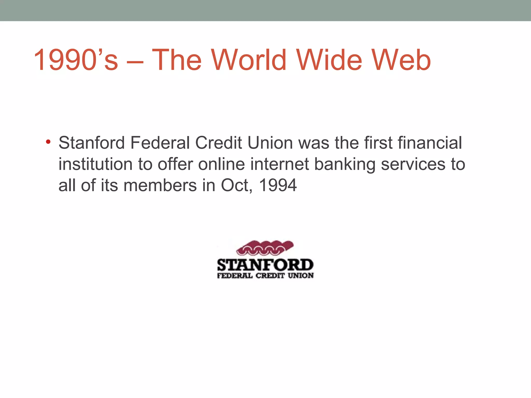 1990 ’s – The World Wide Web Stanford Federal Credit Union was the first financial institution to offer online internet banking services to all of its members in Oct, 1994 