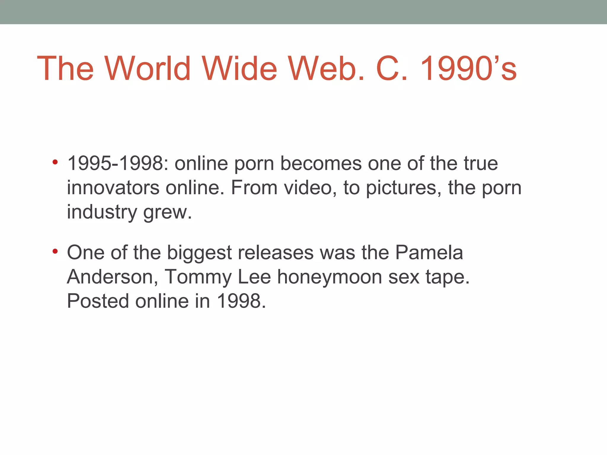 The World Wide Web. C. 1990 ’s 1995-1998: online porn becomes one of the true innovators online. From video, to pictures, the porn industry grew.  One of the biggest releases was the Pamela Anderson, Tommy Lee honeymoon sex tape. Posted online in 1998.  