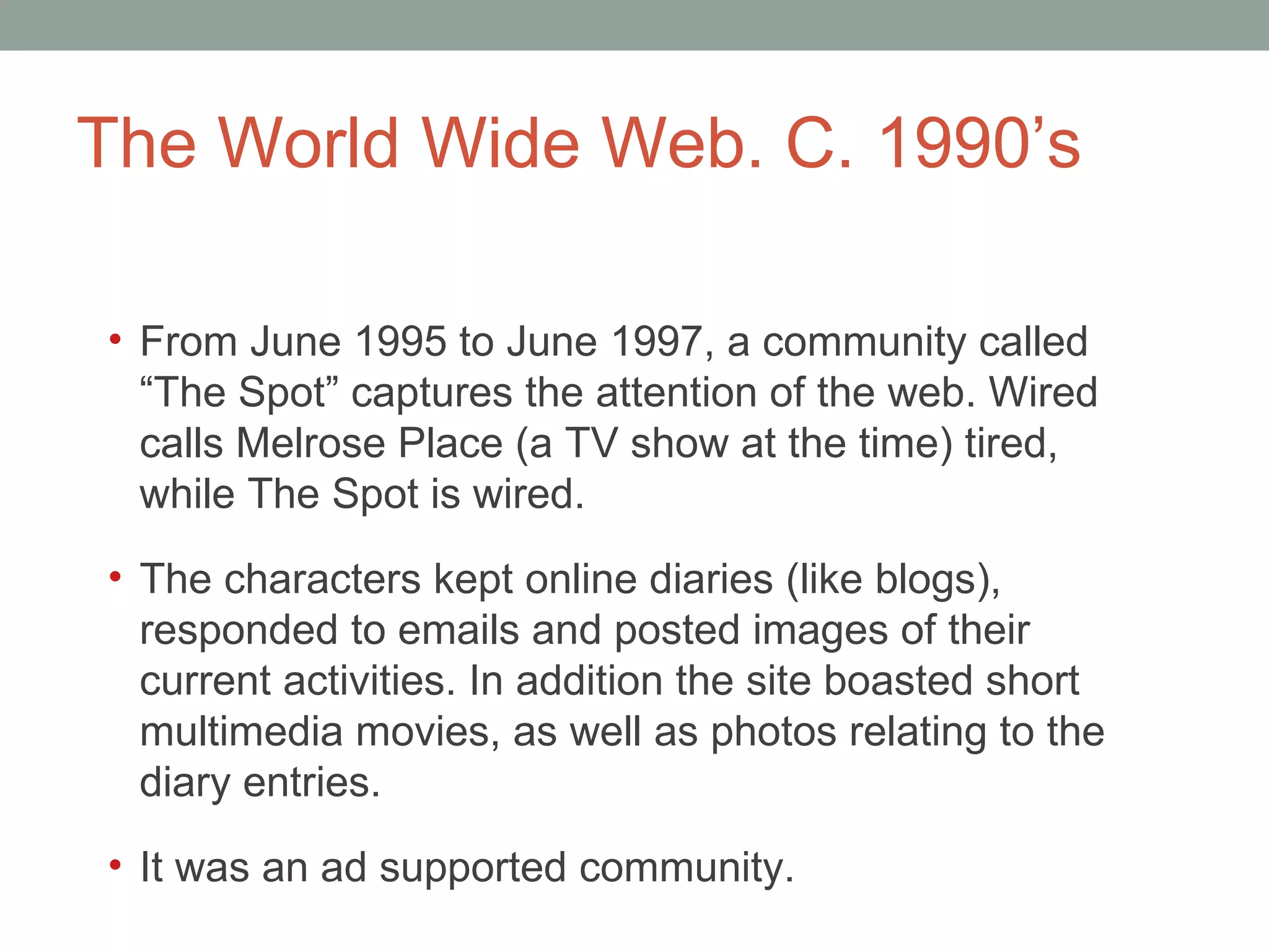 The World Wide Web. C. 1990 ’s From June 1995 to June 1997, a community called  “The Spot” captures the attention of the web. Wired calls Melrose Place (a TV show at the time) tired, while The Spot is wired.  The characters kept online diaries (like blogs), responded to emails and posted images of their current activities. In addition the site boasted short multimedia movies, as well as photos relating to the diary entries.  It was an ad supported community.  