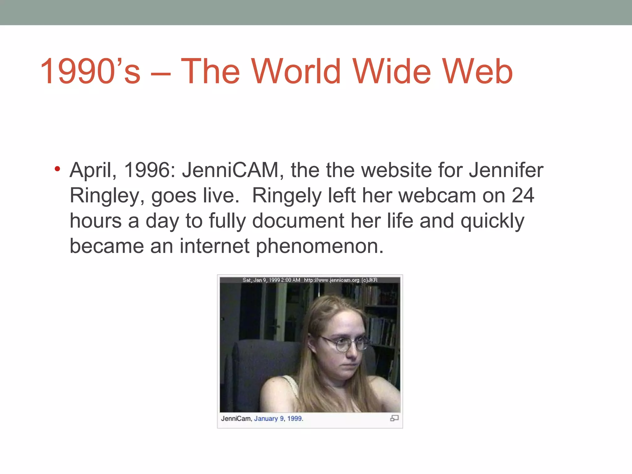 1990 ’s – The World Wide Web April, 1996: JenniCAM, the the website for Jennifer Ringley, goes live.  Ringely left her webcam on 24 hours a day to fully document her life and quickly became an internet phenomenon. 
