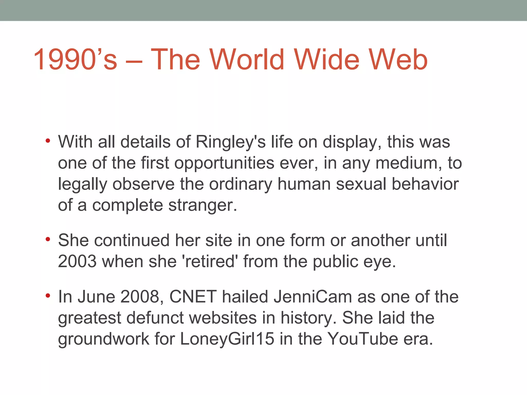 1990 ’s – The World Wide Web With all details of Ringley's life on display, this was one of the first opportunities ever, in any medium, to legally observe the ordinary human sexual behavior of a complete stranger. She continued her site in one form or another until 2003 when she 'retired' from the public eye. In June 2008, CNET hailed JenniCam as one of the greatest defunct websites in history. She laid the groundwork for LoneyGirl15 in the YouTube era.  
