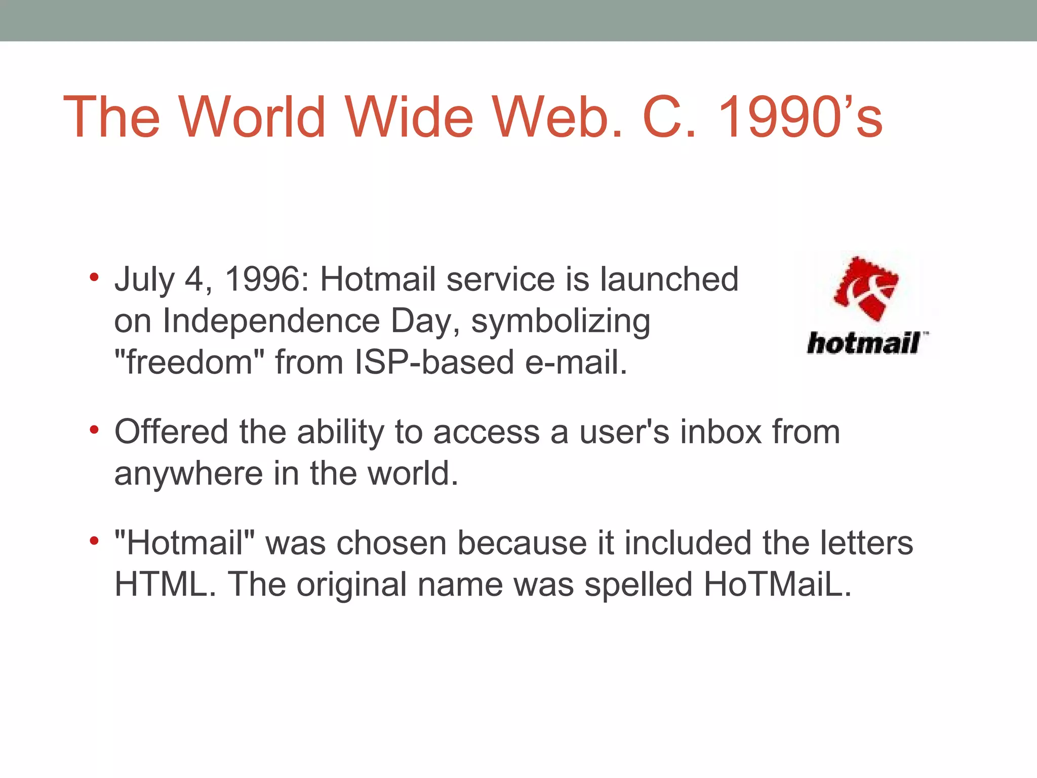 The World Wide Web. C. 1990 ’s July 4, 1996: Hotmail service is launched  on Independence Day, symbolizing  &quot;freedom&quot; from ISP-based e-mail.  Offered the ability to access a user's inbox from anywhere in the world.  &quot;Hotmail&quot; was chosen because it included the letters HTML. The original name was spelled HoTMaiL. 