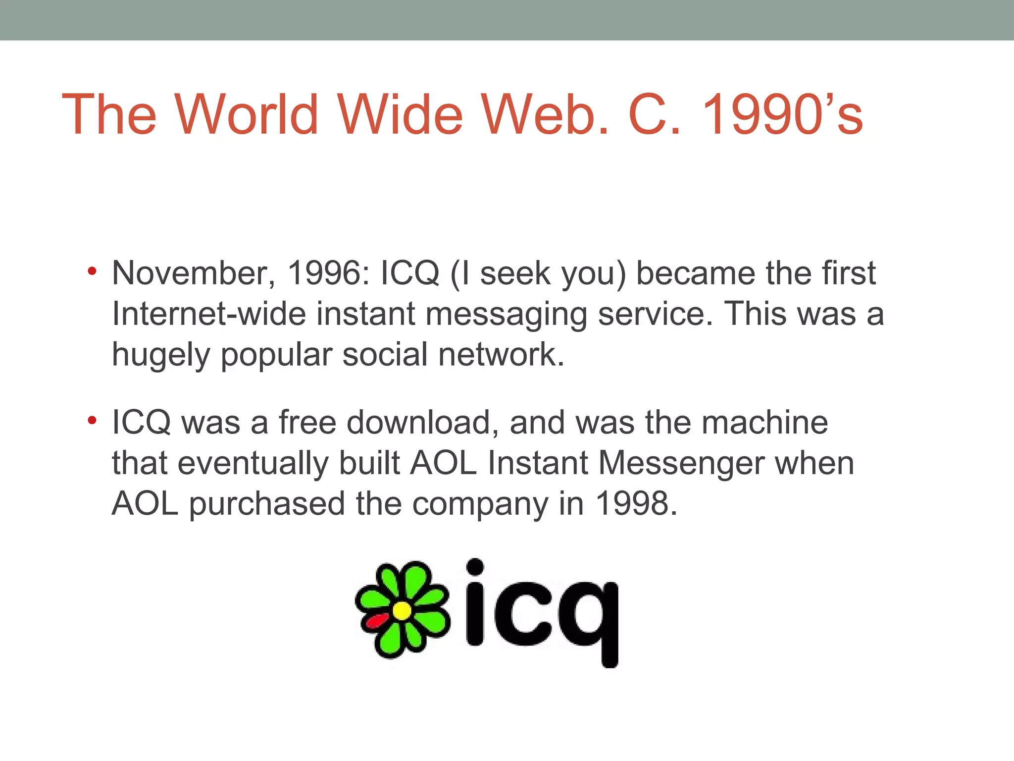 The World Wide Web. C. 1990 ’s November, 1996: ICQ (I seek you) became the first Internet-wide instant messaging service. This was a hugely popular social network.  ICQ was a free download, and was the machine that eventually built AOL Instant Messenger when AOL purchased the company in 1998.  