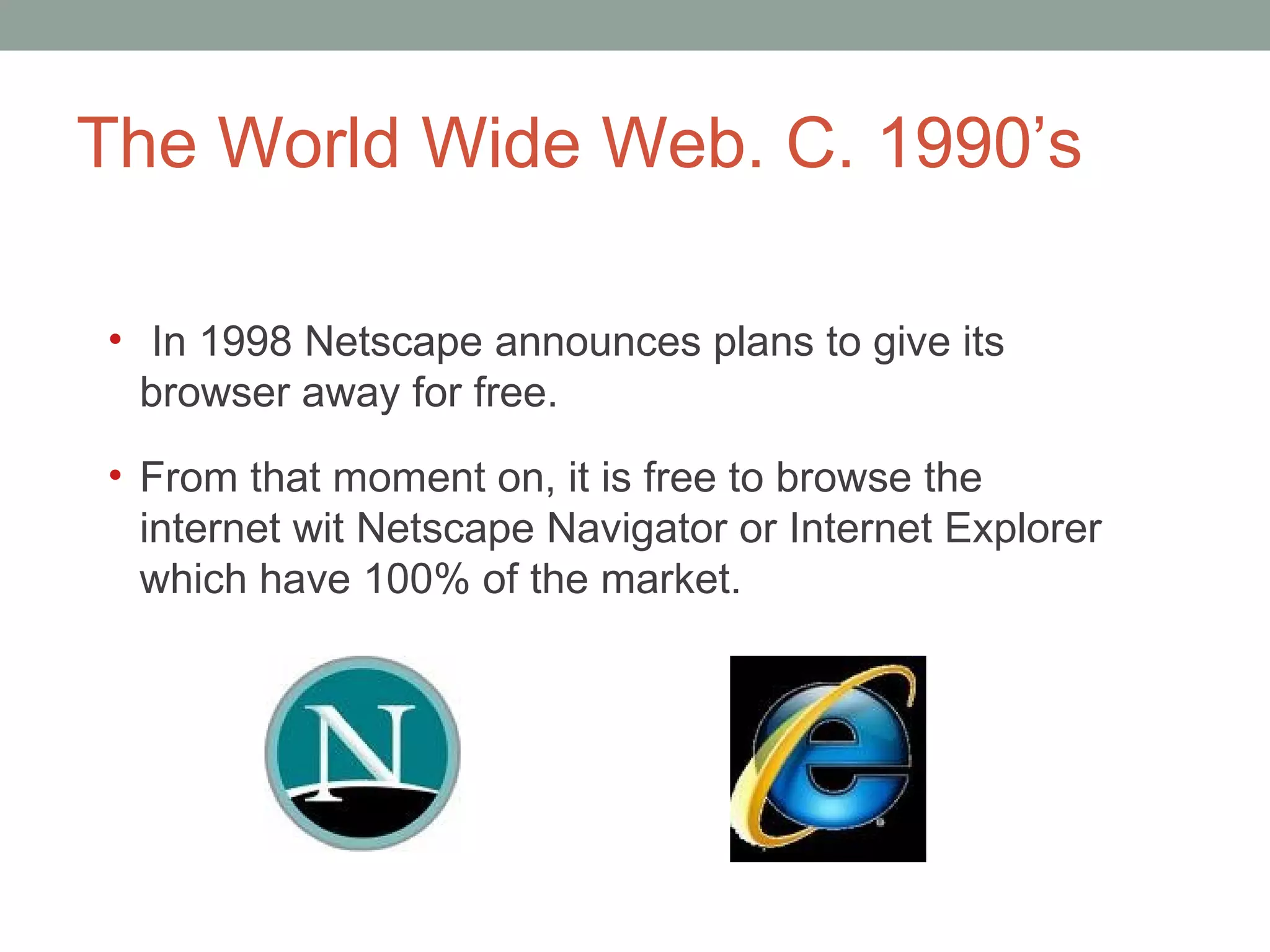 The World Wide Web. C. 1990 ’s In 1998 Netscape announces plans to give its browser away for free. From that moment on, it i s free to browse the internet wit Netscape Navigator or Internet Explorer which have 100% of the market.  