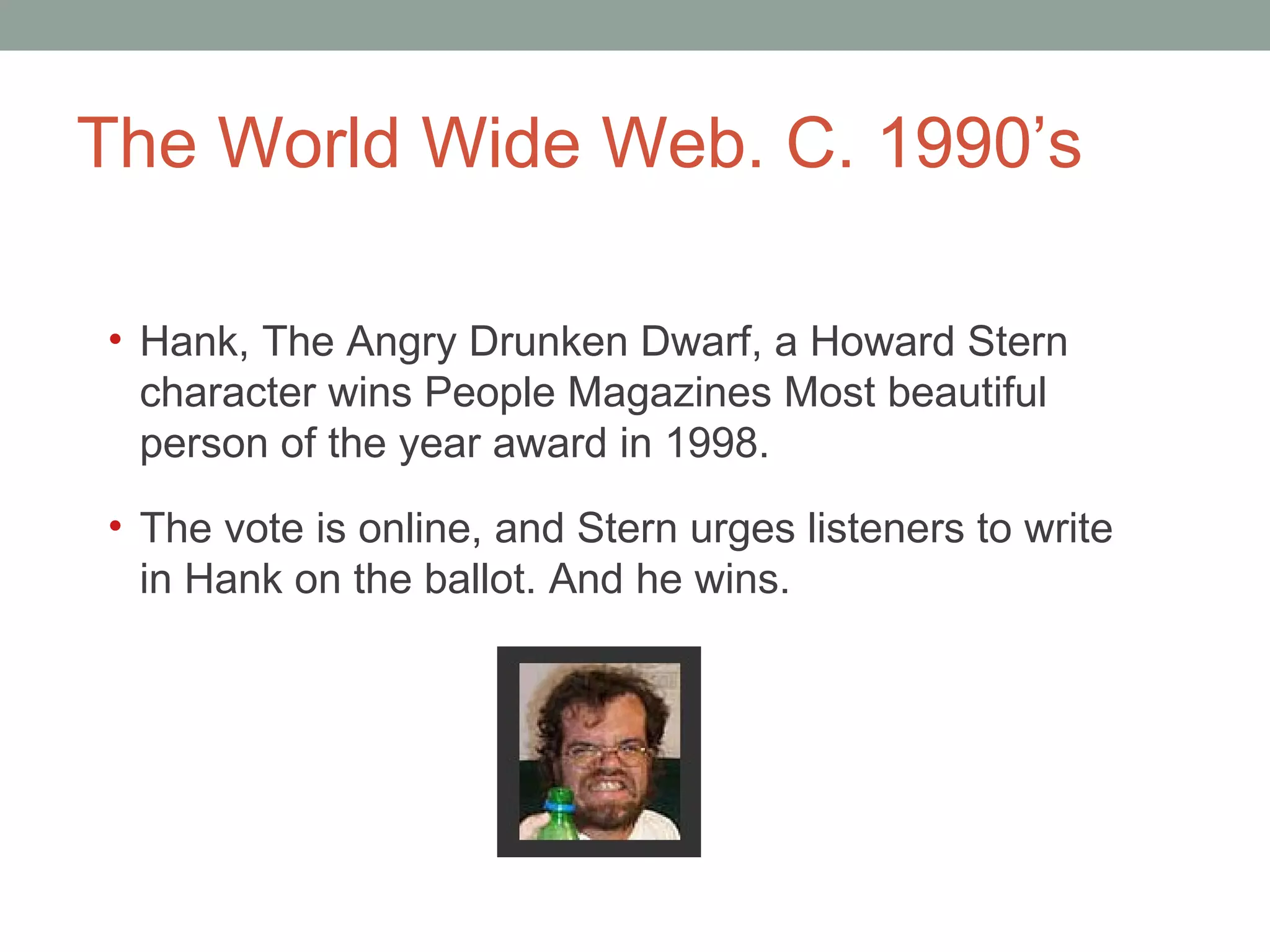 The World Wide Web. C. 1990 ’s Hank, The Angry Drunken Dwarf, a Howard Stern character wins People Magazines Most beautiful person of the year award in 1998. The vote is online, and Stern urges listeners to write in Hank on the ballot. And he wins.  