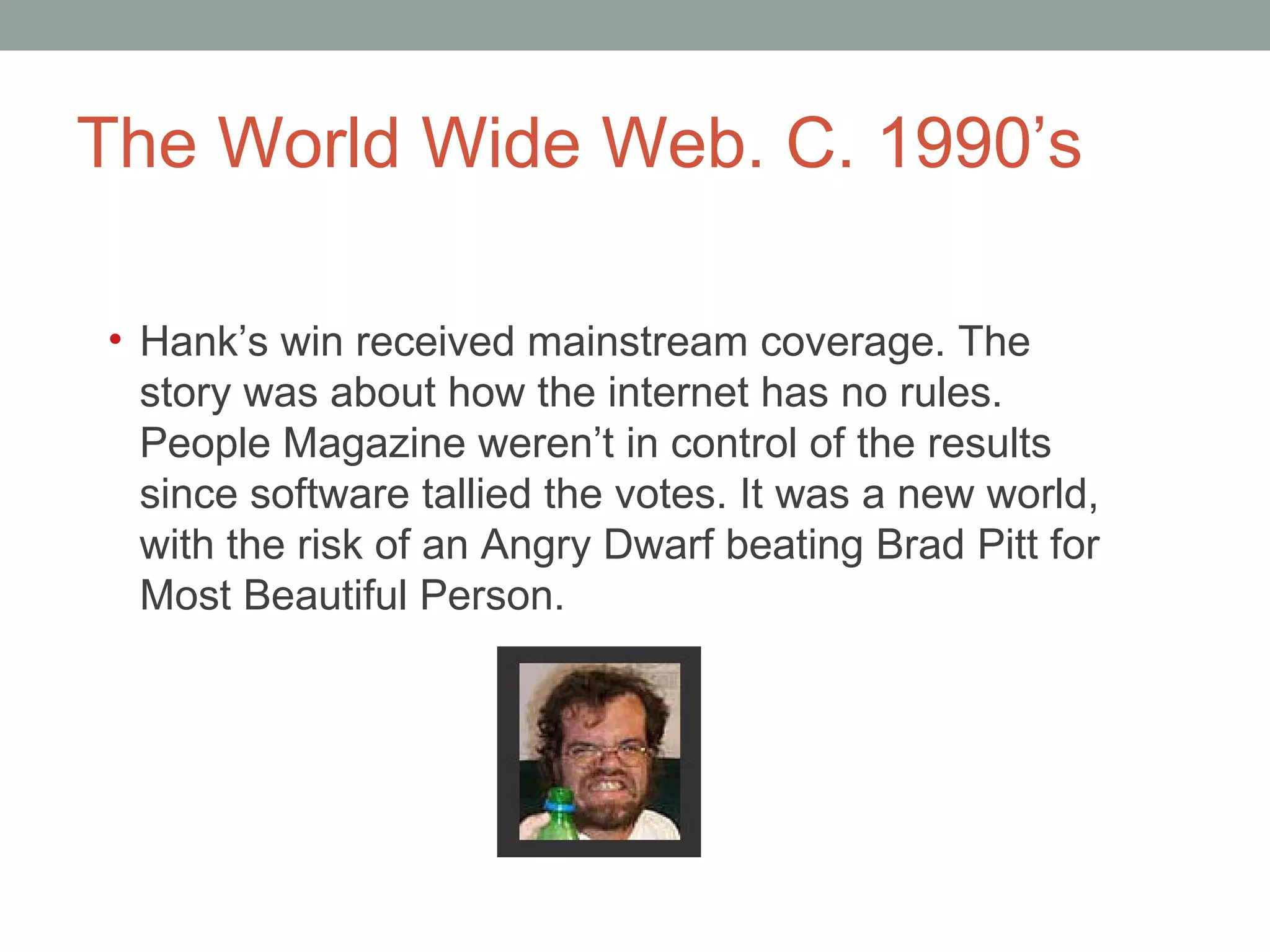 The World Wide Web. C. 1990 ’s Hank ’s win received mainstream coverage. The story was about how the internet has no rules. People Magazine weren’t in control of the results since software tallied the votes. It was a new world, with the risk of an Angry Dwarf beating Brad Pitt for Most Beautiful Person.  
