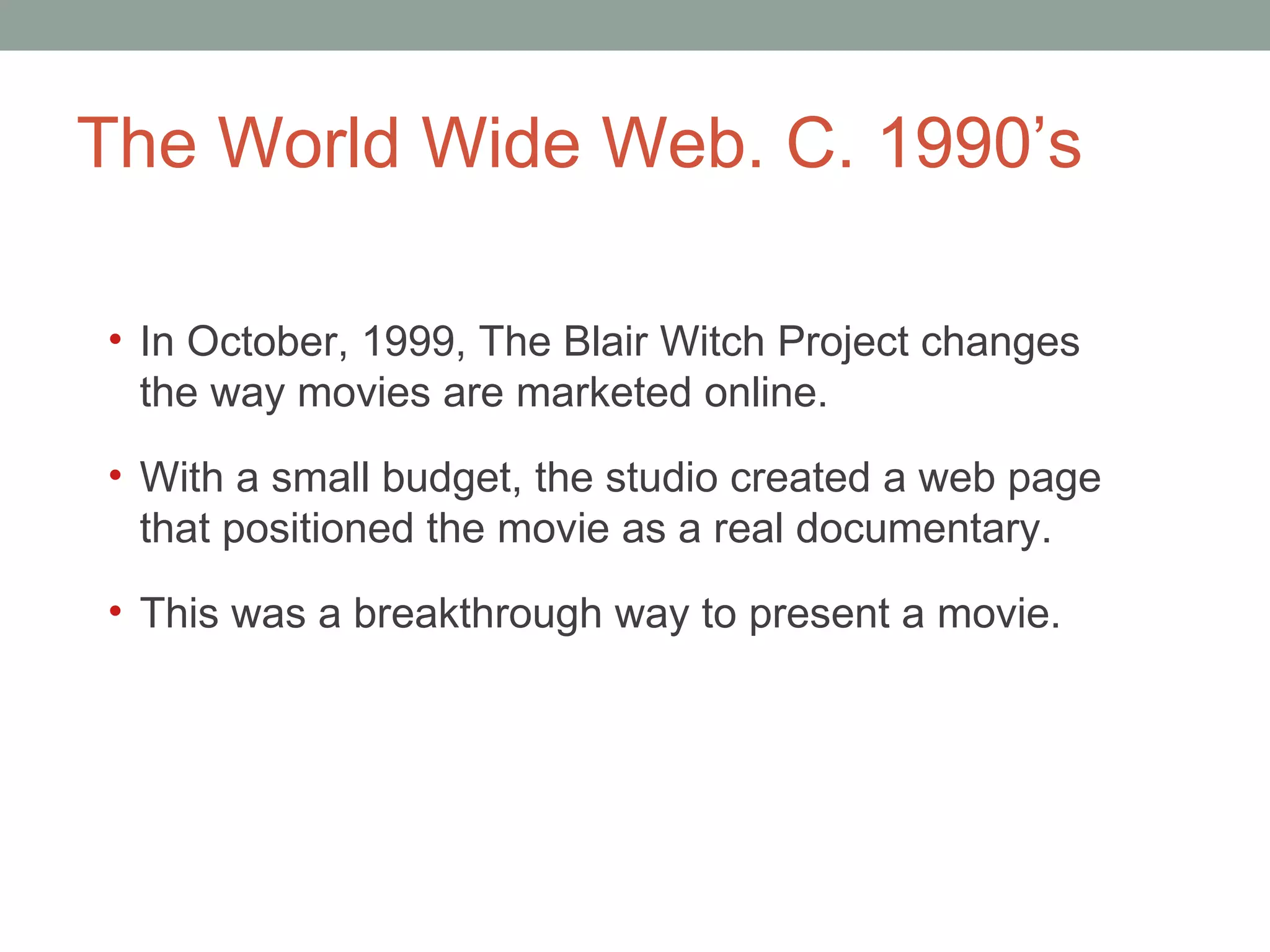 The World Wide Web. C. 1990 ’s In October, 1999, The Blair Witch Project changes the way movies are marketed online.  With a small budget, the studio created a web page that positioned the movie as a real documentary.  This was a breakthrough way to present a movie.  