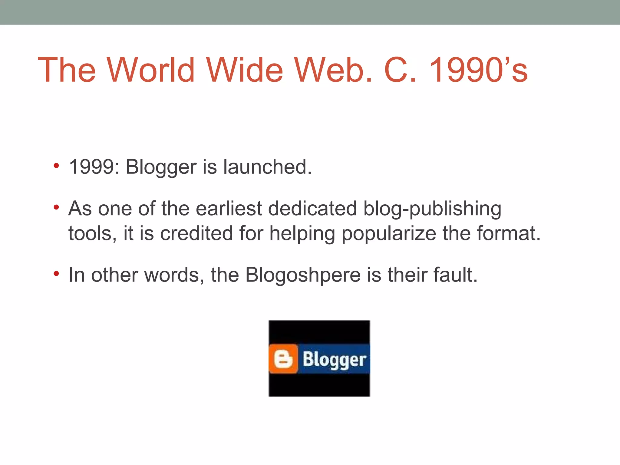 The World Wide Web. C. 1990 ’s 1999: Blogger is launched.  As one of the earliest dedicated blog-publishing tools, it is credited for helping popularize the format. In other words, the Blogoshpere is their fault.  