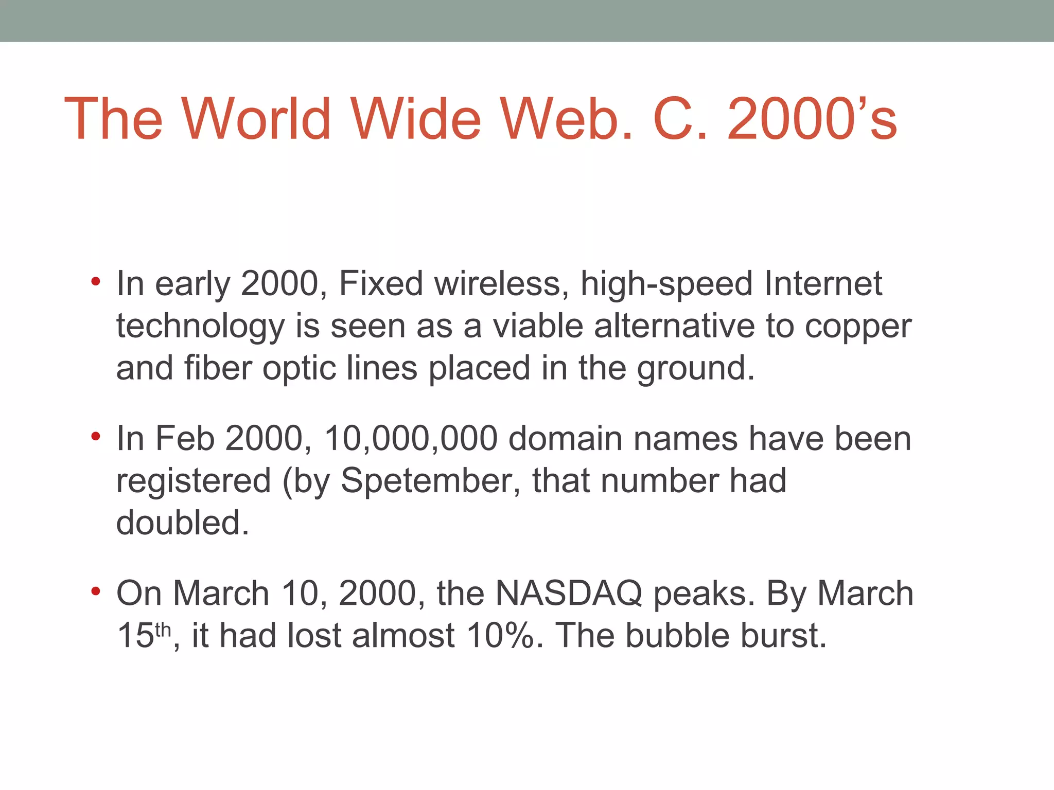 The World Wide Web. C. 2000 ’s In early 2000, Fixed wireless, high-speed Internet technology is seen as a viable alternative to copper and fiber optic lines placed in the ground. In Feb 2000, 10,000,000 domain names have been registered (by Spetember, that number had doubled.  On March 10, 2000, the NASDAQ peaks. By March 15 th , it had lost almost 10%. The bubble burst.  