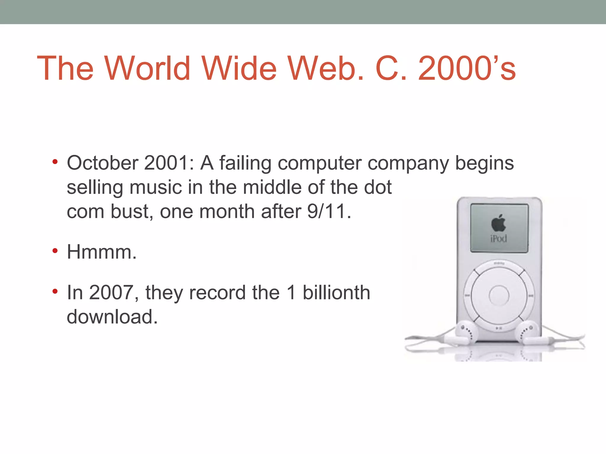 The World Wide Web. C. 2000 ’s October 2001: A failing computer company begins  selling music in the middle of the dot  com bust, one month after 9/11.  Hmmm. In 2007, they record the 1 billionth  download.  