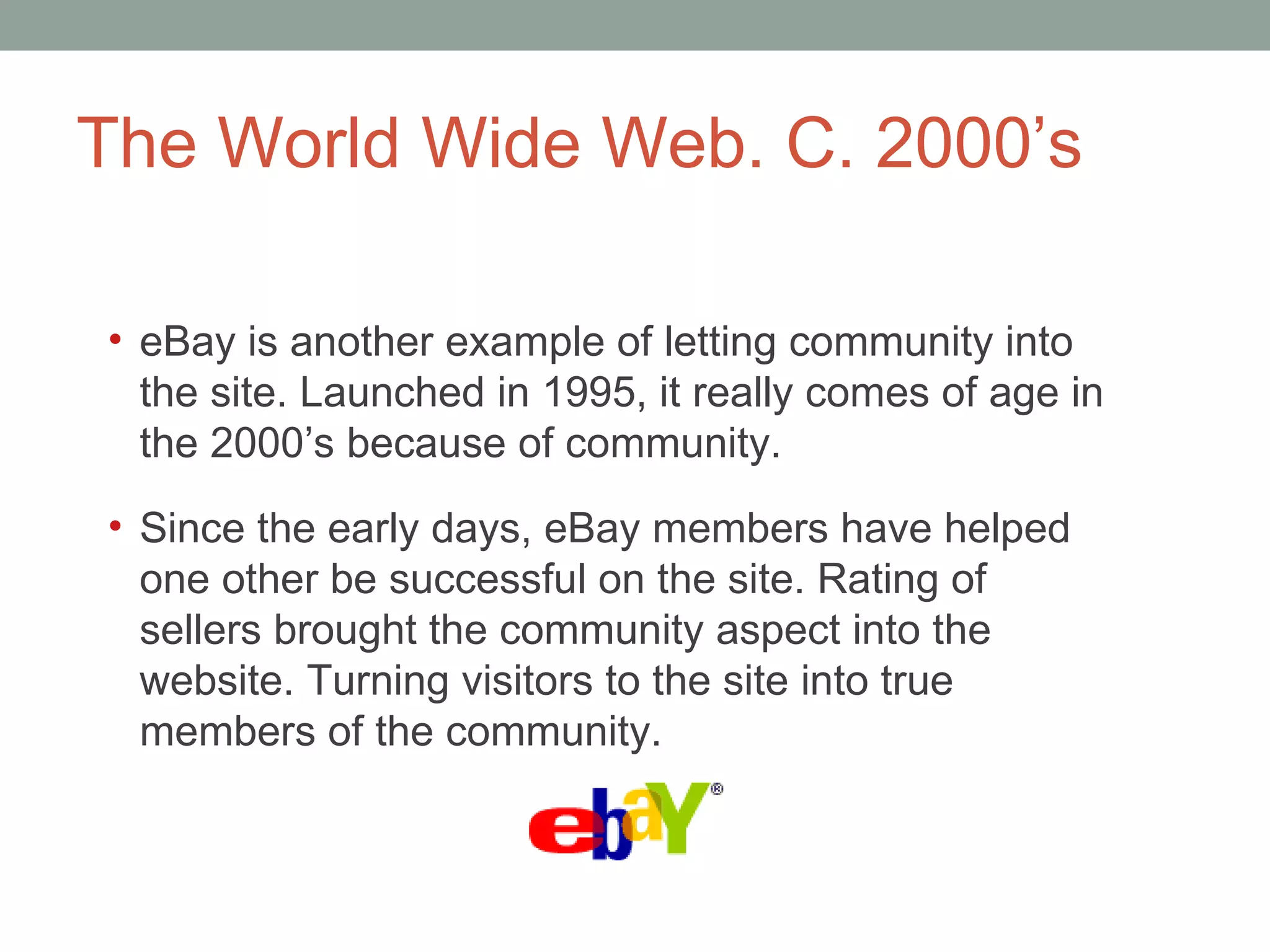 The World Wide Web. C. 2000 ’s eBay is another example of letting community into the site. Launched in 1995, it really comes of age in the 2000 ’s because of community.  Since the early days, eBay members have helped one other be successful on the site. Rating of sellers brought the community aspect into the website. Turning visitors to the site into true members of the community.  
