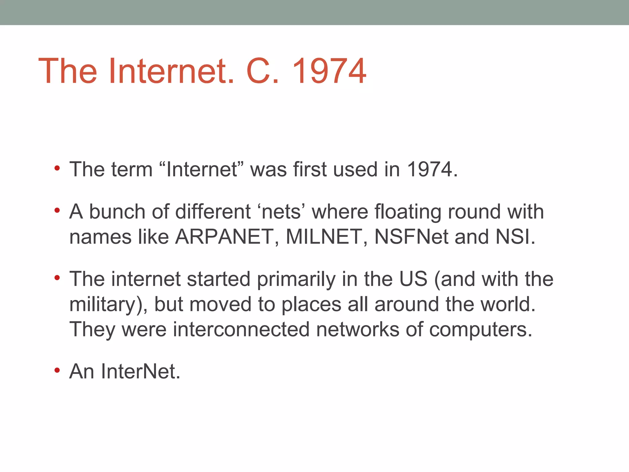 The Internet. C. 1974 The term  “Internet” was first used in 1974.  A bunch of different  ‘nets’ where floating round with names like ARPANET, MILNET, NSFNet and NSI. The internet started primarily in the US (and with the military), but moved to places all around the world. They were interconnected networks of computers. An InterNet.  