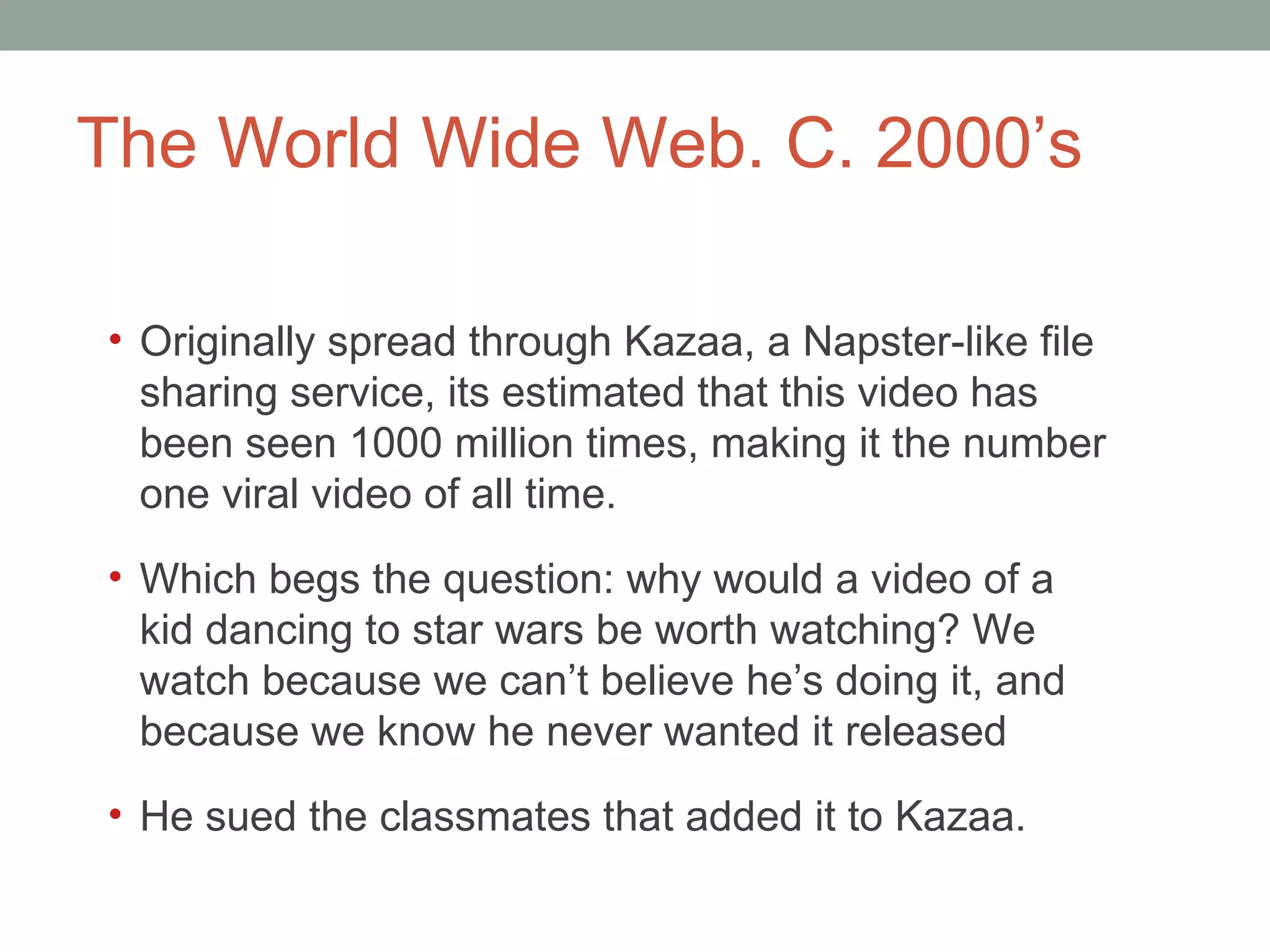 The World Wide Web. C. 2000 ’s Originally spread through Kazaa, a Napster-like file sharing service, it s estimated that this video has been seen 1000 million times, making it the number one viral video of all time.  Which begs the question: why would a video of a kid dancing to star wars be worth watching? We watch because we can ’t believe he’s doing it, and because we know he never wanted it released He sued the classmates that added it to Kazaa.  