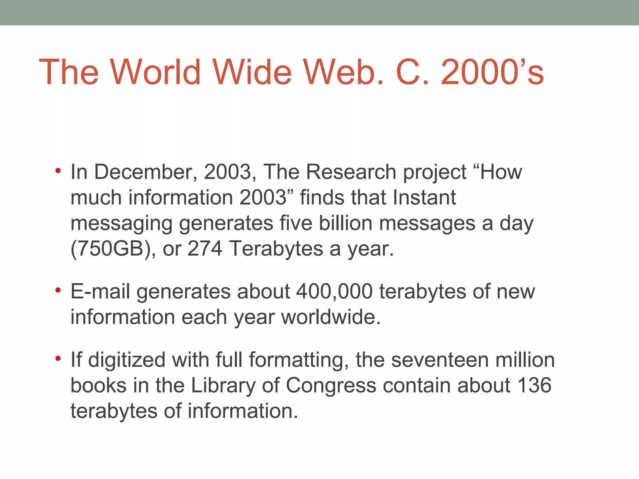 The World Wide Web. C. 2000 ’s In December, 2003, The Research project  “How much information 2003” finds that Instant messaging generates five billion messages a day (750GB), or 274 Terabytes a year.  E-mail generates about 400,000 terabytes of new information each year worldwide.  If digitized with full formatting, the seventeen million books in the Library of Congress contain about 136 terabytes of information. 