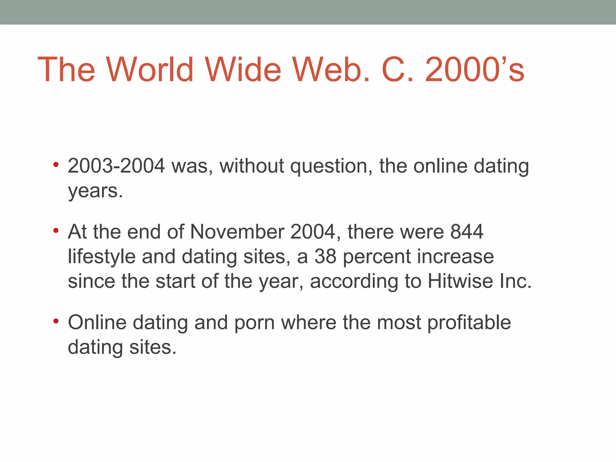The World Wide Web. C. 2000 ’s 2003-2004 was, without question, the online dating years.  At the end of November 2004, there were 844 lifestyle and dating sites, a 38 percent increase since the start of the year, according to Hitwise Inc. Online dating and porn where the most profitable dating sites.  