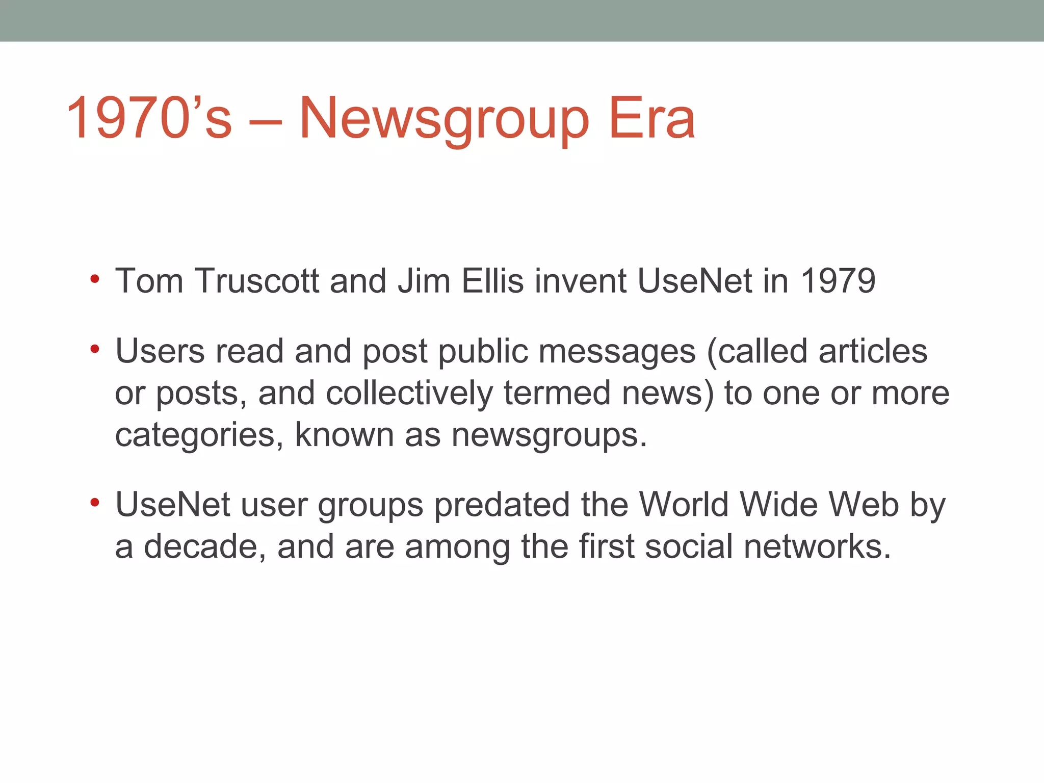 1970 ’s – Newsgroup Era Tom Truscott and Jim Ellis invent UseNet in 1979 Users read and post public messages (called articles or posts, and collectively termed news) to one or more categories, known as newsgroups.  UseNet user groups predated the World Wide Web by a decade, and are among the first social networks.  