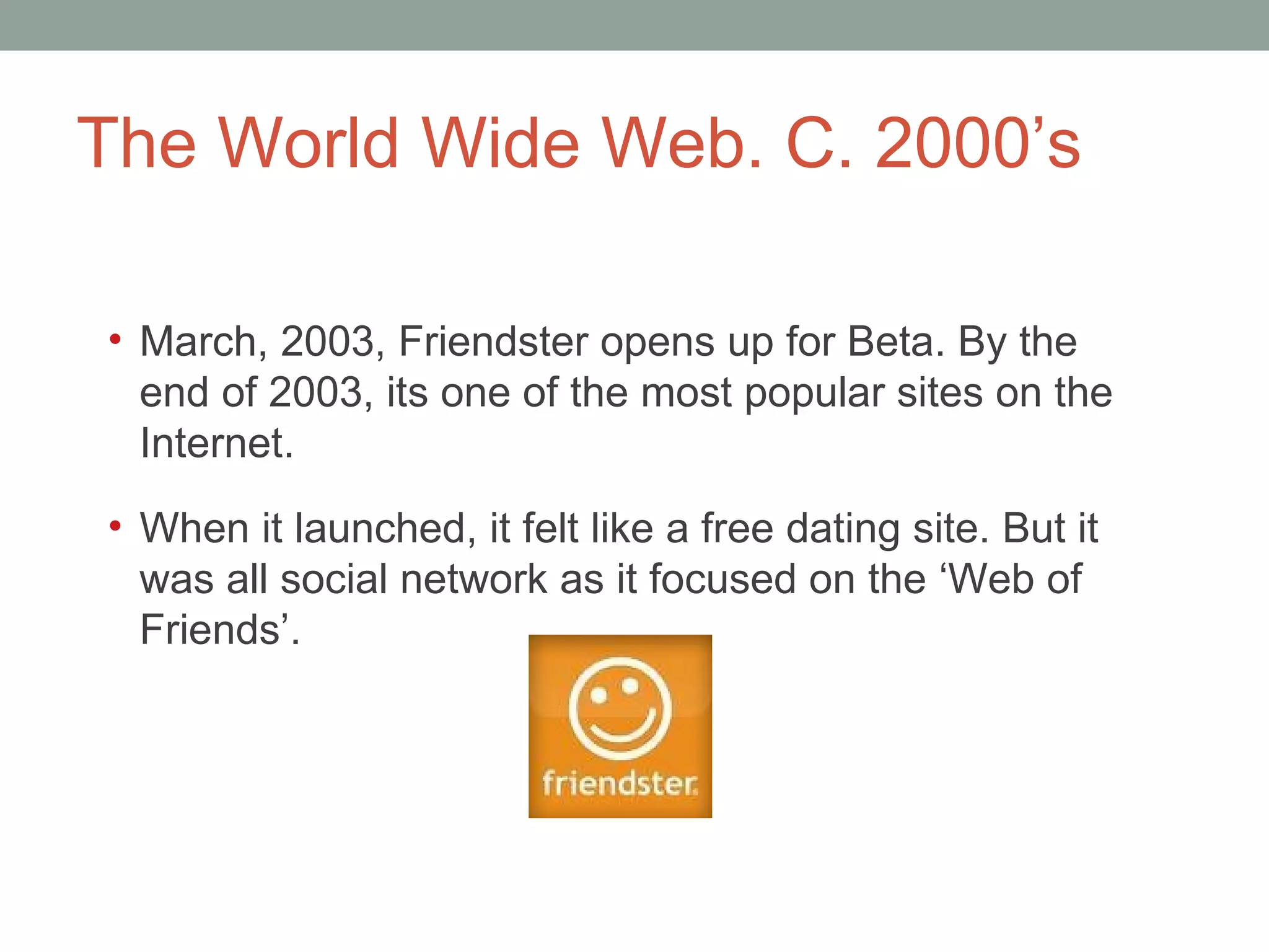 The World Wide Web. C. 2000 ’s March, 2003, Friendster opens up for Beta. By the end of 2003, it s one of the most popular sites on the Internet. When it launched, it felt like a free dating site. But it was all social network as it focused on the  ‘Web of Friends’. 