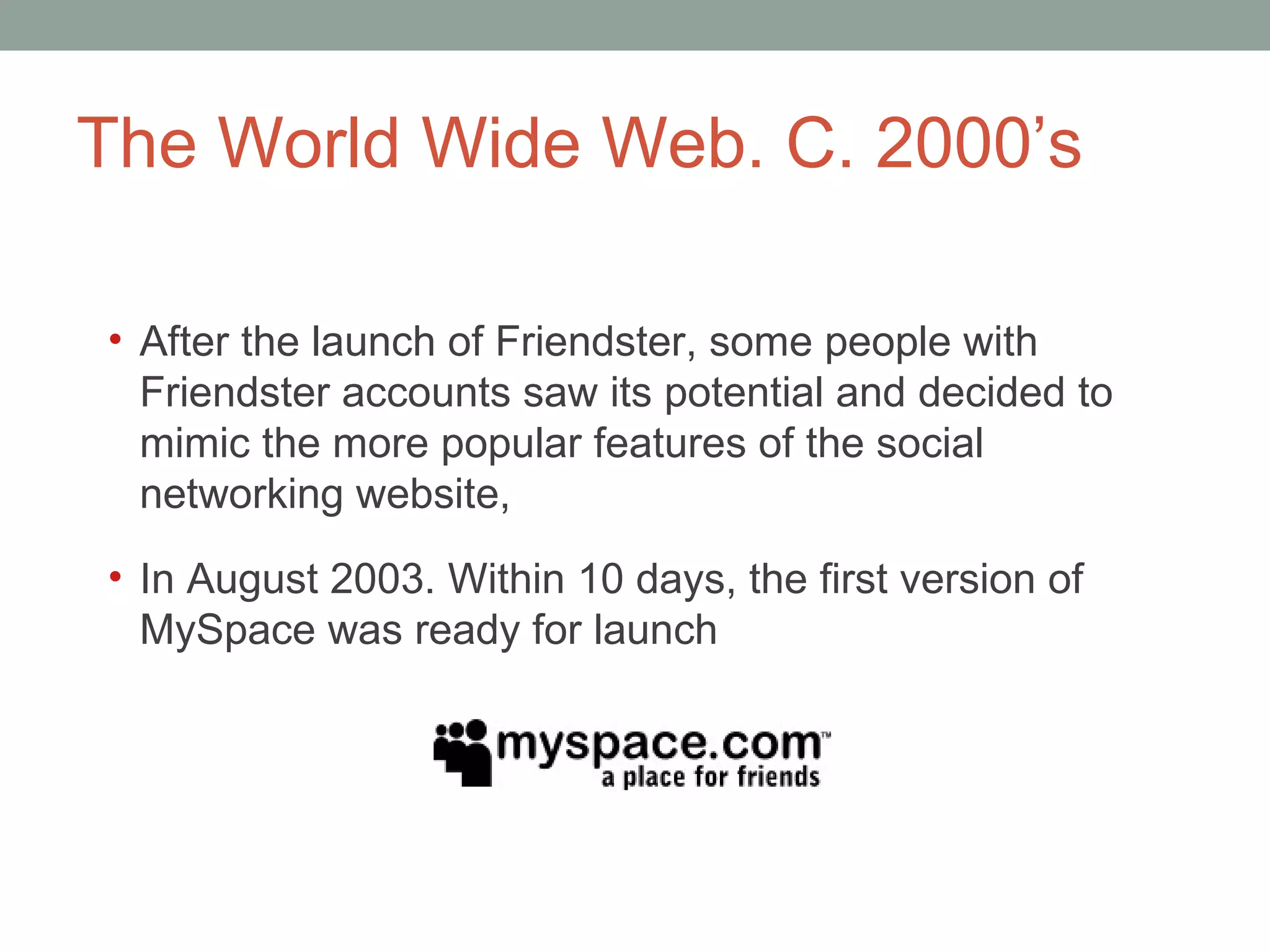 The World Wide Web. C. 2000 ’s After the launch of Friendster, some people with Friendster accounts saw its potential and decided to mimic the more popular features of the social networking website,  In August 2003. Within 10 days, the first version of MySpace was ready for launch 