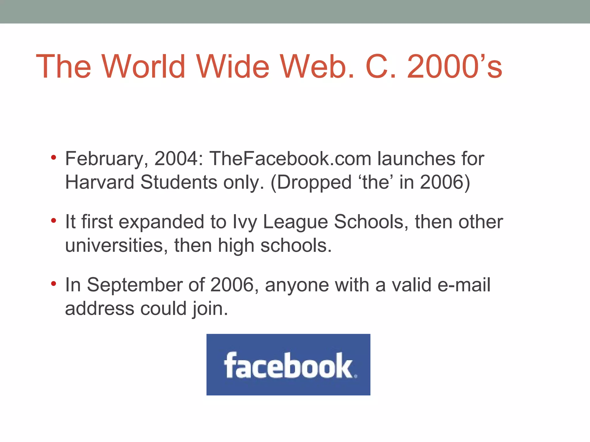 The World Wide Web. C. 2000 ’s February, 2004: TheFacebook.com launches for Harvard Students only. (Dropped  ‘the’ in 2006) It first expanded to Ivy League Schools, then other universities, then high schools.  In September of 2006, anyone with a valid e-mail address could join.  