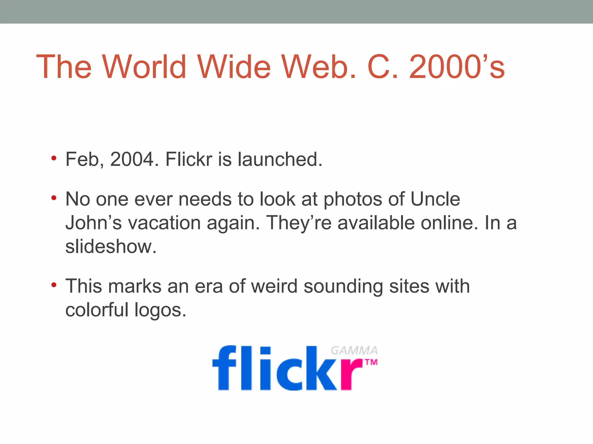 The World Wide Web. C. 2000 ’s Feb, 2004. Flickr is launched.  No one ever needs to look at photos of Uncle John ’s vacation again. They’re available online. In a slideshow.  This marks an era of weird sounding sites with colorful logos.  