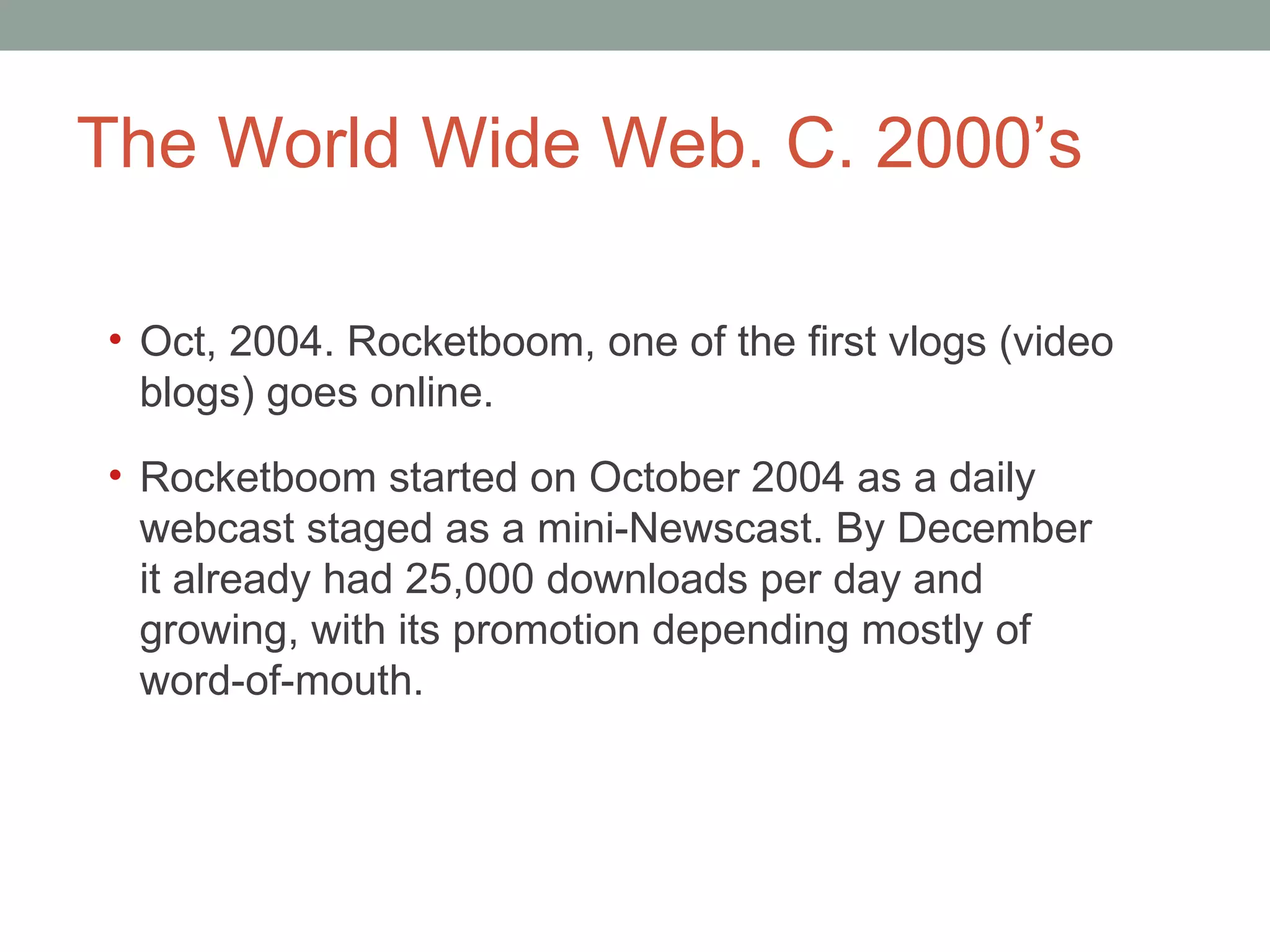 The World Wide Web. C. 2000 ’s Oct, 2004. Rocketboom, one of the first vlogs (video blogs) goes online.  Rocketboom started on October 2004 as a daily webcast staged as a mini-Newscast. By December it already had 25,000 downloads per day and growing, with its promotion depending mostly of word-of-mouth. 