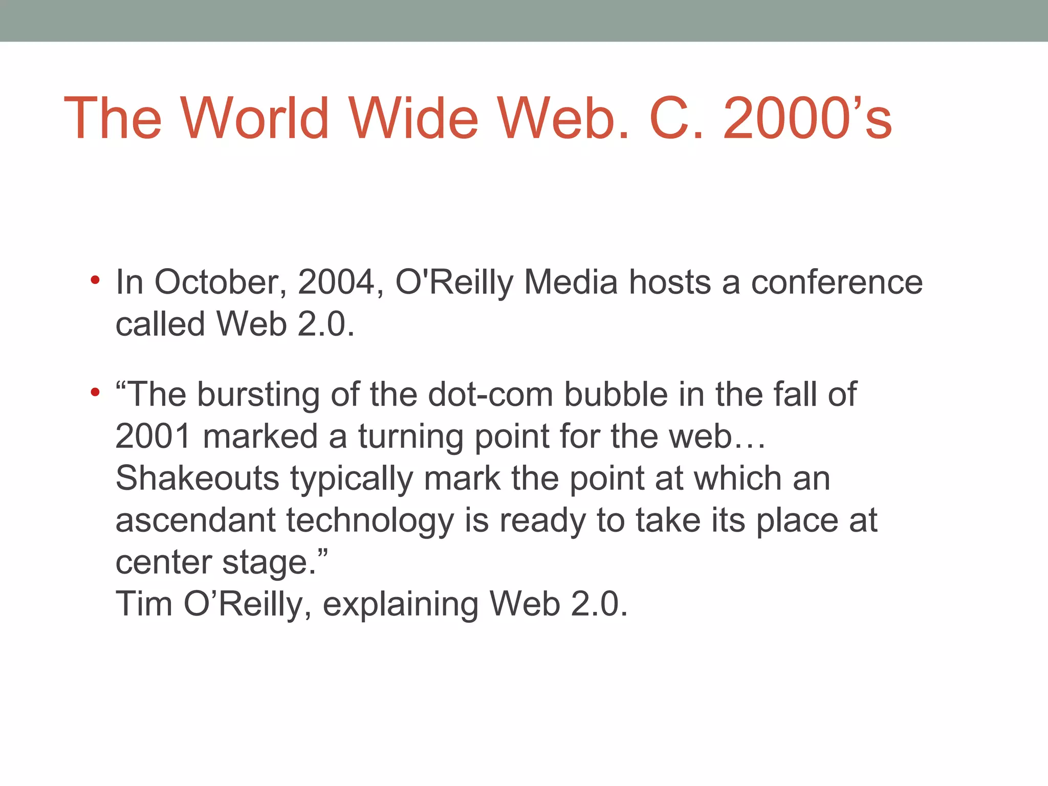The World Wide Web. C. 2000 ’s In October, 2004, O'Reilly Media hosts a conference called Web 2.0.  “ The bursting of the dot-com bubble in the fall of 2001 marked a turning point for the web…Shakeouts typically mark the point at which an ascendant technology is ready to take its place at center stage.” Tim O’Reilly, explaining Web 2.0.  