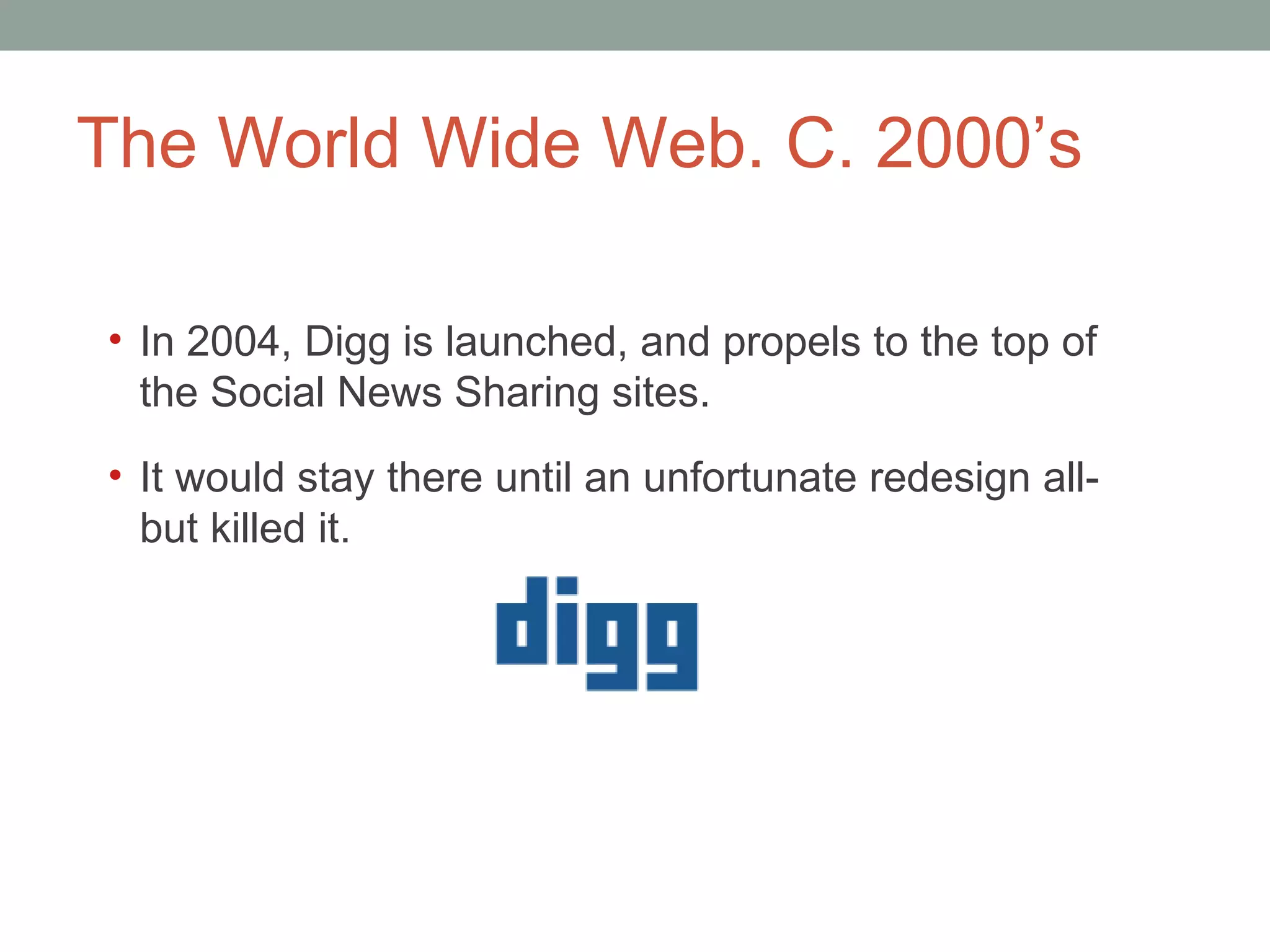 The World Wide Web. C. 2000 ’s In 2004, Digg is launched, and propels to the top of the Social News Sharing sites.  It would stay there until an unfortunate redesign all-but killed it.  