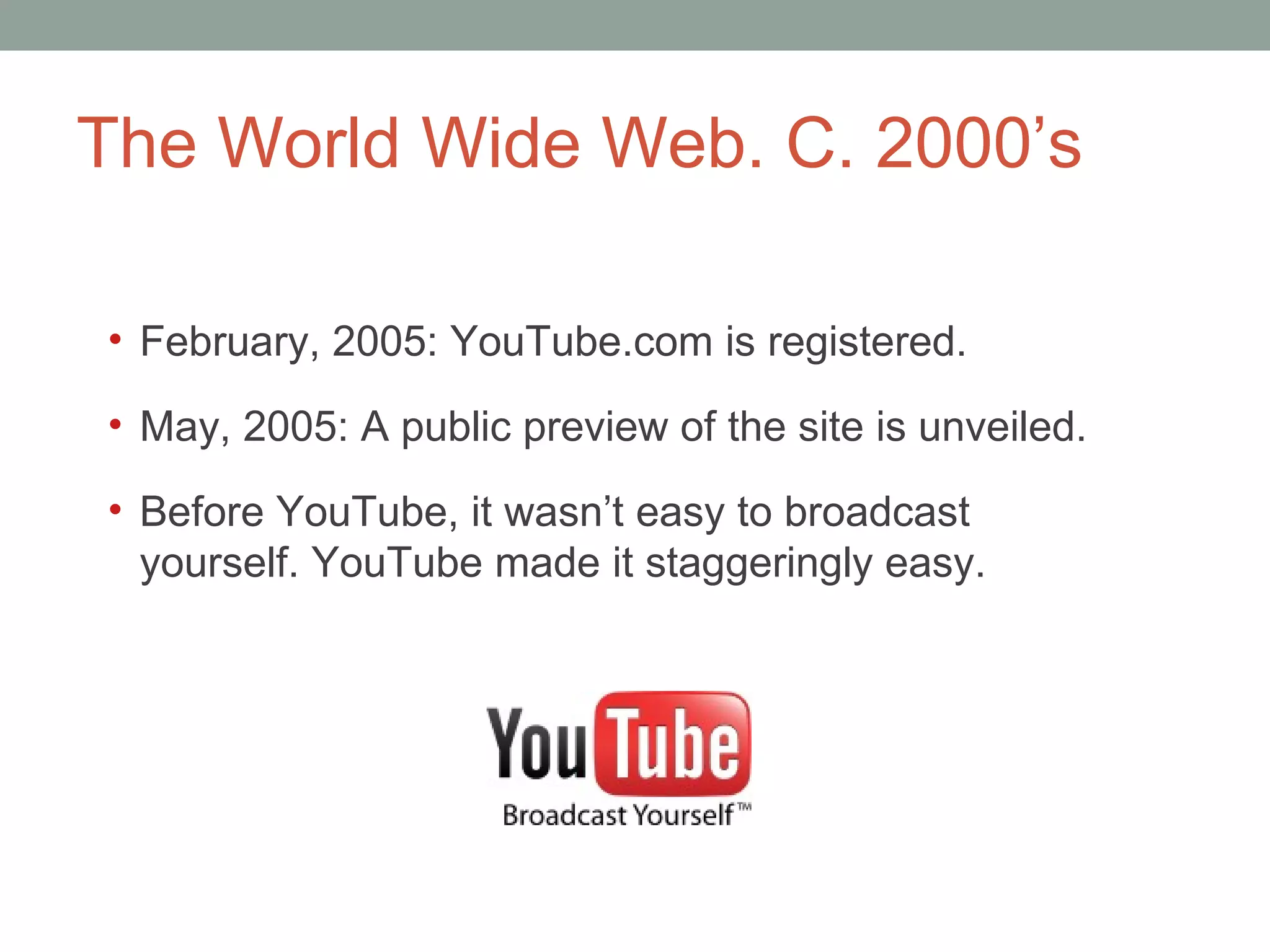 The World Wide Web. C. 2000 ’s February, 2005: YouTube.com is registered. May, 2005: A public preview of the site is unveiled.  Before YouTube, it wasn ’t easy to broadcast yourself. YouTube made it staggeringly easy.  