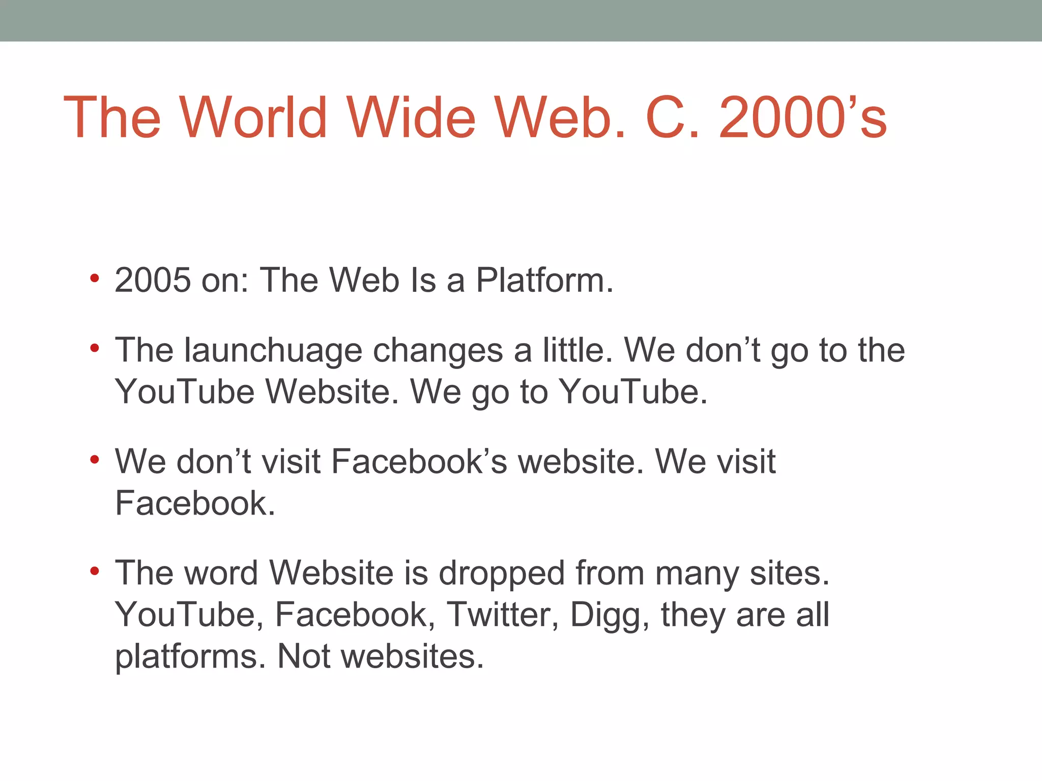 The World Wide Web. C. 2000 ’s 2005 on: The Web Is a Platform.  The launchuage changes a little. We don ’t go to the YouTube Website. We go to YouTube.  We don ’t visit Facebook’s website. We visit Facebook.  The word Website is dropped from many sites. YouTube, Facebook, Twitter, Digg, they are all platforms. Not websites.  