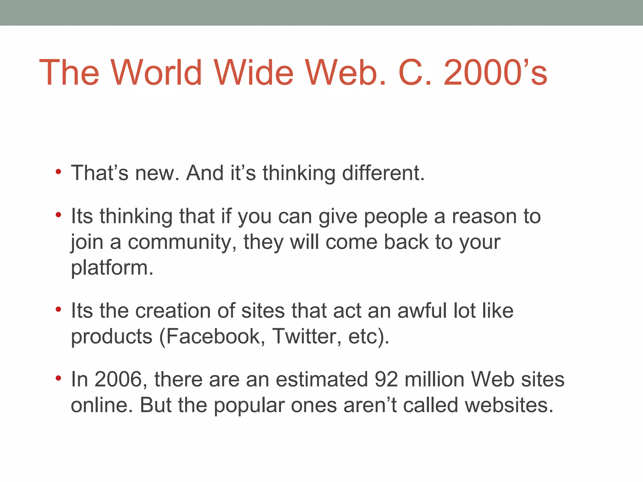 The World Wide Web. C. 2000 ’s That ’s new. And it’s thinking different.  It s thinking that if you can give people a reason to join a community, they will come back to your platform.  It s the creation of sites that act an awful lot like products (Facebook, Twitter, etc).  In 2006, there are an estimated 92 million Web sites online. But the popular ones aren ’t called websites.  