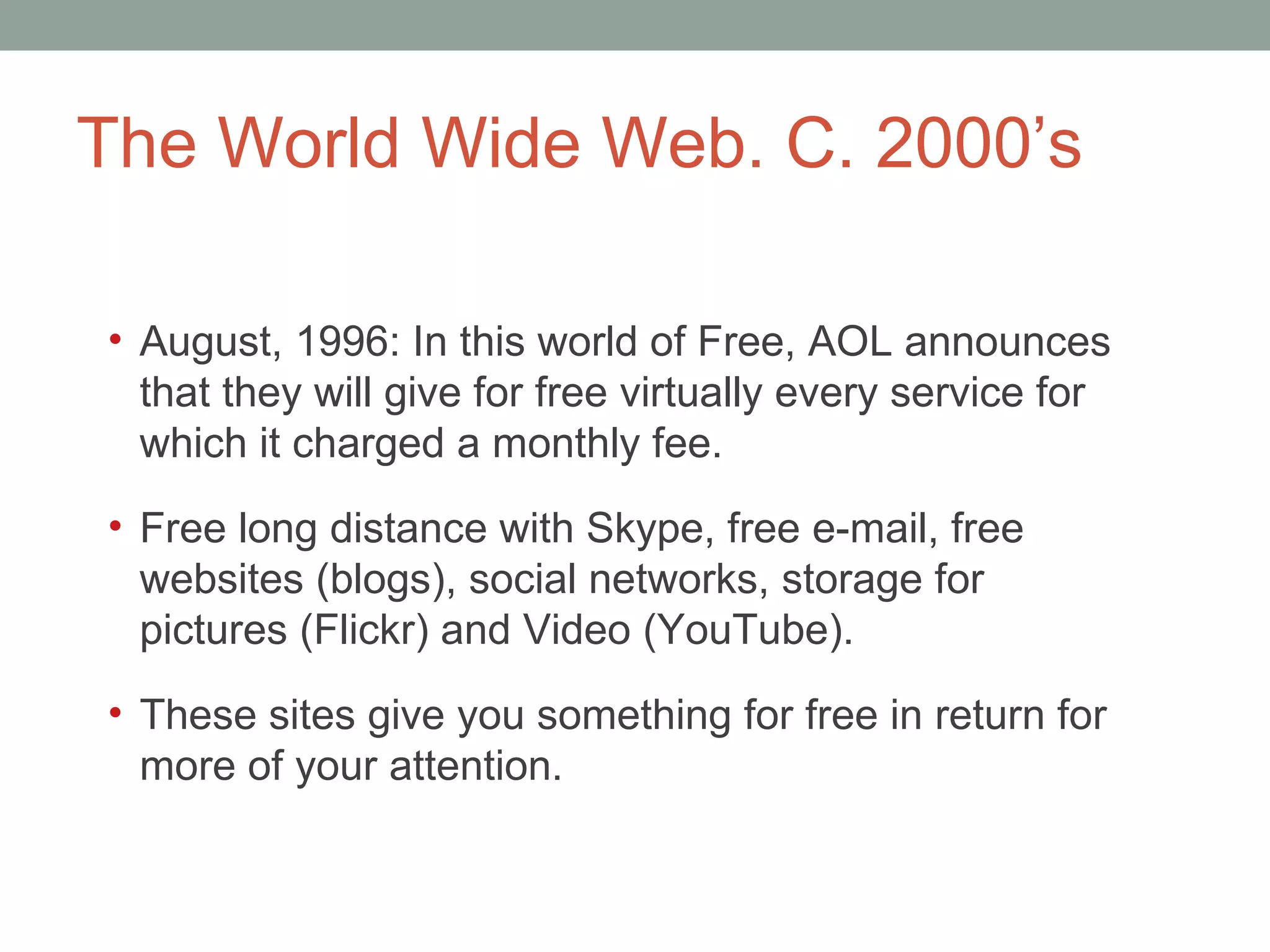 The World Wide Web. C. 2000 ’s August, 1996: In this world of Free, AOL announces that they will give for free virtually every service for which it charged a monthly fee. Free long distance with Skype, free e-mail, free websites (blogs), social networks, storage for pictures (Flickr) and Video (YouTube).  These sites give you something for free in return for more of your attention.  