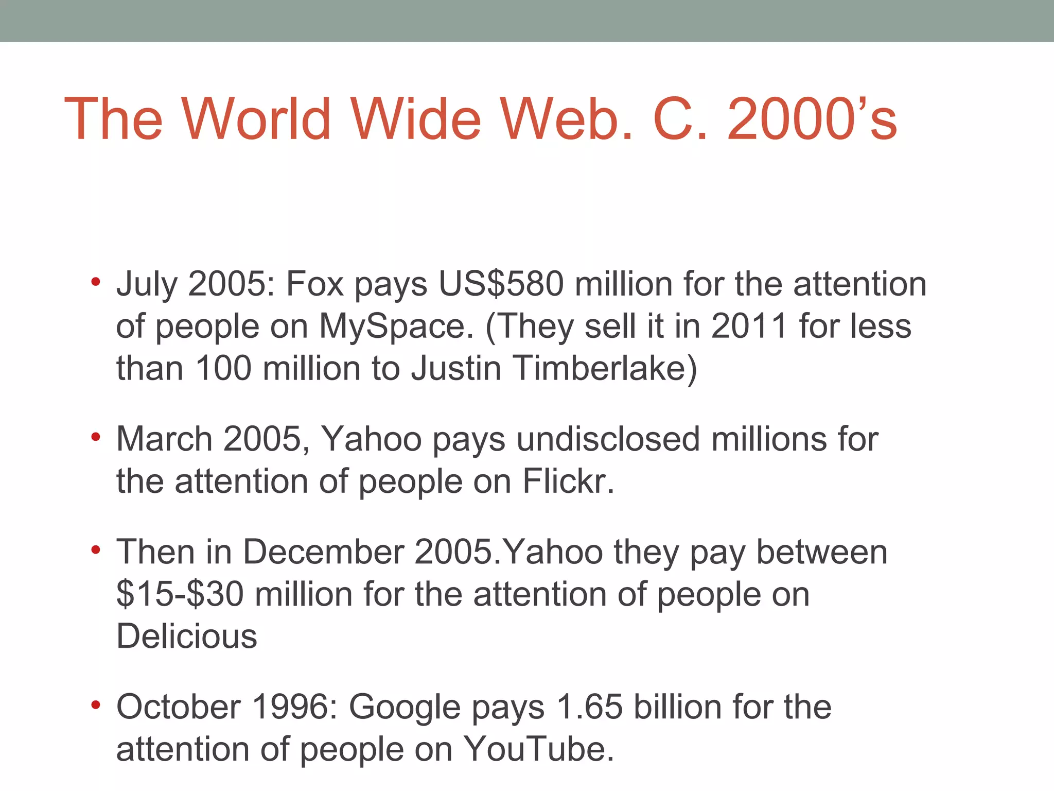 The World Wide Web. C. 2000 ’s July 2005: Fox pays US$580 million for the attention of people on MySpace. (They sell it in 2011 for less than 100 million to Justin Timberlake) March 2005, Yahoo pays undisclosed millions for the attention of people on Flickr.  Then in December 2005.Yahoo they pay between $15-$30 million for the attention of people on Delicious October 1996: Google pays 1.65 billion for the attention of people on YouTube.  