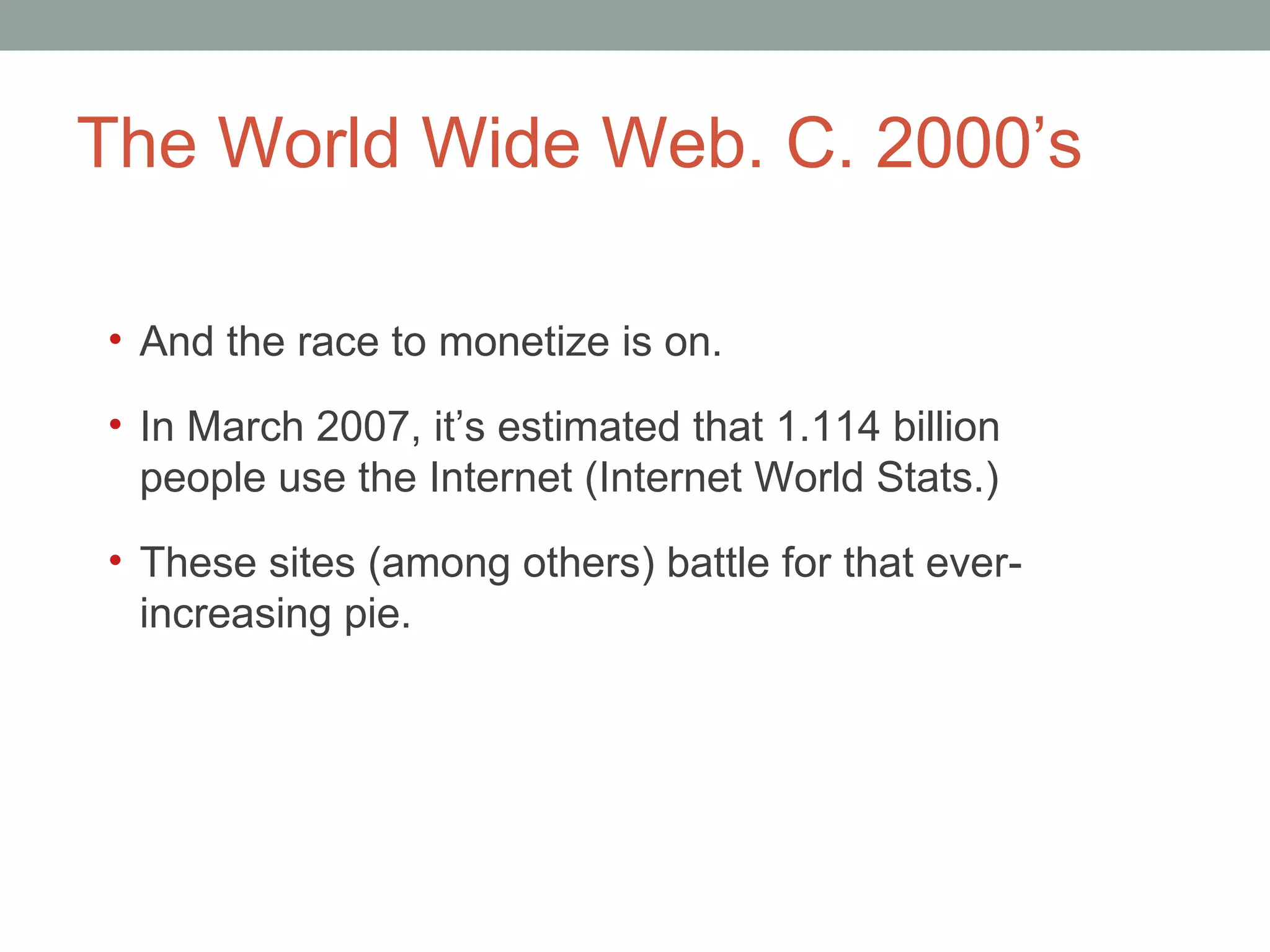 The World Wide Web. C. 2000 ’s And the race to monetize is on. In March 2007, it ’s estimated that 1.114 billion people use the Internet (Internet World Stats.) These sites (among others) battle for that ever-increasing pie.  