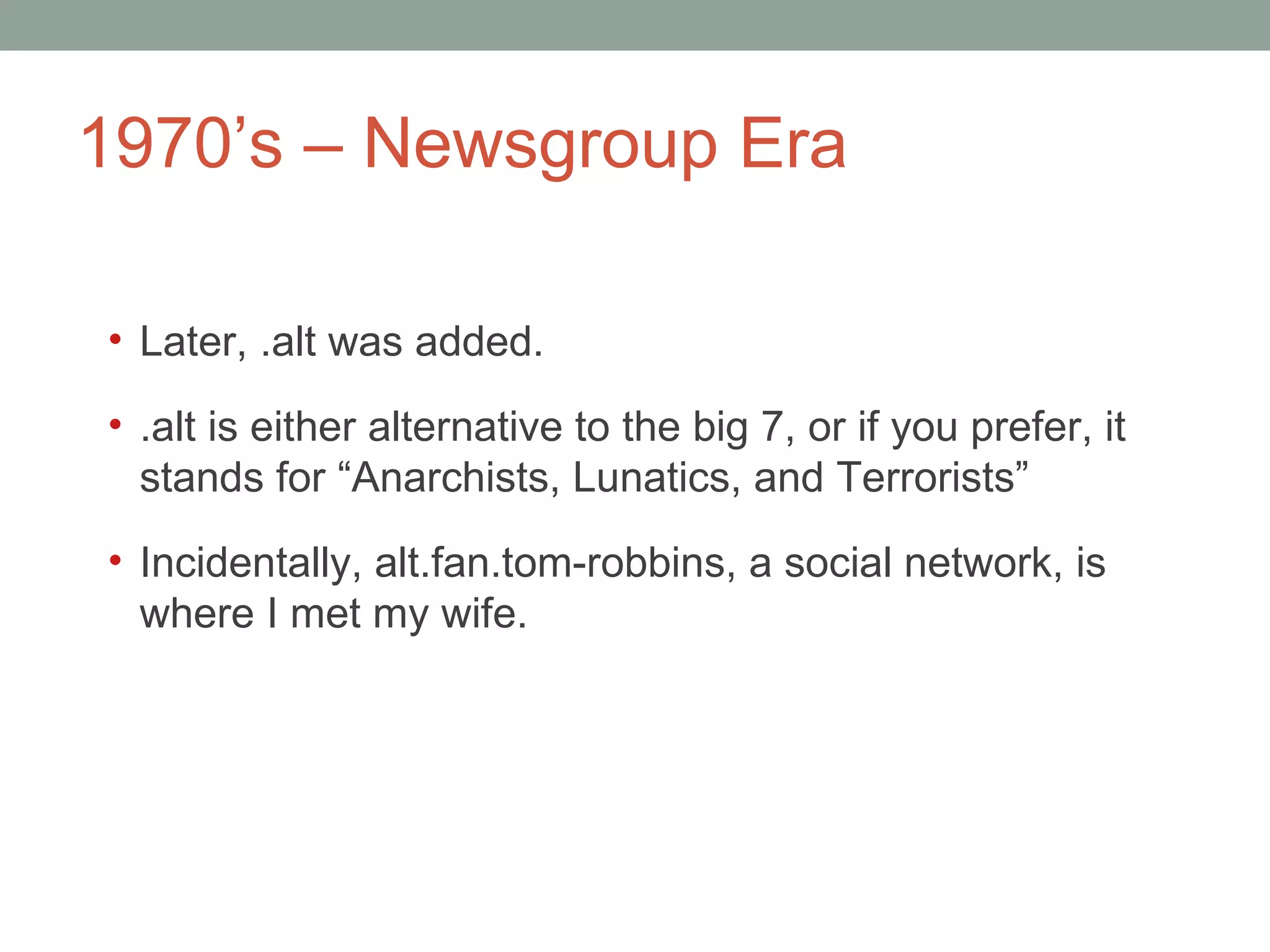 1970 ’s – Newsgroup Era Later, .alt was added.  .alt is either alternative to the big 7, or if you prefer, it stands for  “Anarchists, Lunatics, and Terrorists” Incidentally, alt.fan.tom-robbins, a social network, is where I met my wife.  