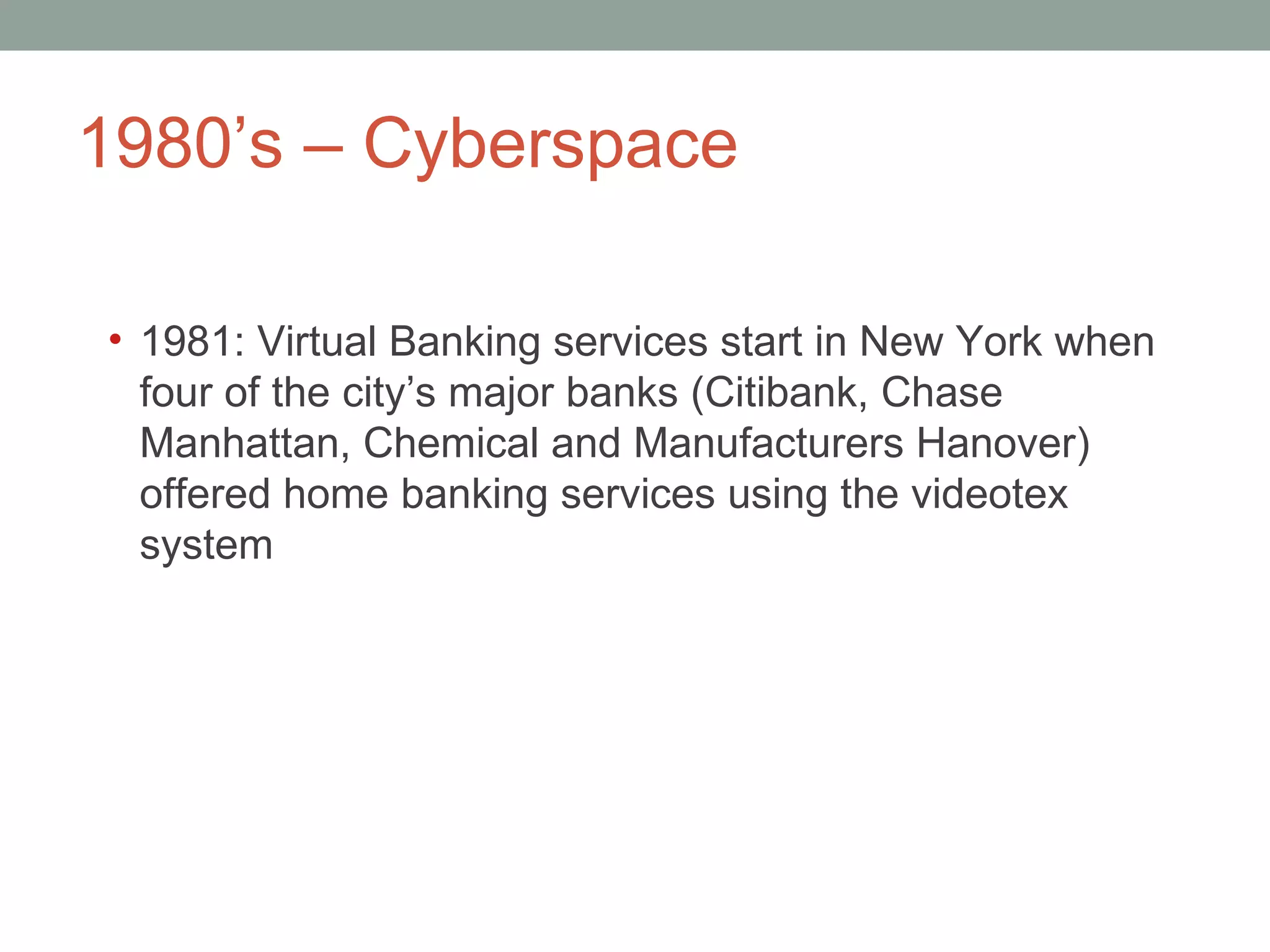 1980 ’s – Cyberspace  1981: Virtual Banking services start in New York when four of the city ’s major banks (Citibank, Chase Manhattan, Chemical and Manufacturers Hanover) offered home banking services using the videotex system 