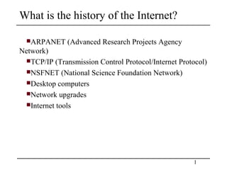 What is the history of the Internet?

  ARPANET    (Advanced Research Projects Agency
Network)
 TCP/IP (Transmission Control Protocol/Internet Protocol)
 NSFNET (National Science Foundation Network)
 Desktop computers
 Network upgrades
 Internet tools




                                                     1
 