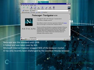 Netscape was the standard until 1998
It folded and was taken over by AOL
Microsoft Internet Explorer snagged 96% of the browser market
IE has only recently been challenged by the excellent Mozilla browser
 
