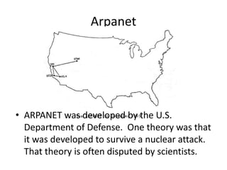 Arpanet
• ARPANET was developed by the U.S.
Department of Defense. One theory was that
it was developed to survive a nuclear attack.
That theory is often disputed by scientists.
 