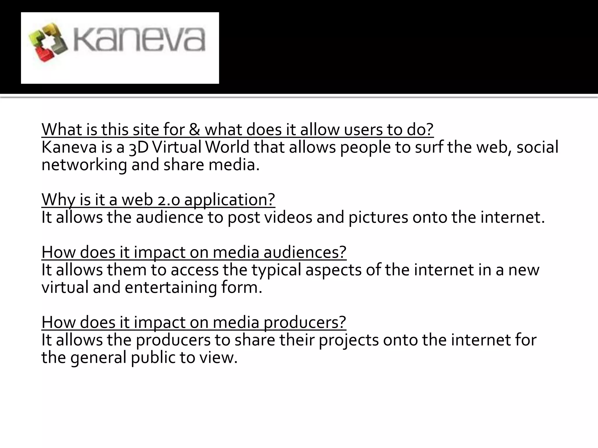 What is this site for & what does it allow users to do?
Kaneva is a 3DVirtual World that allows people to surf the web, social
networking and share media.
Why is it a web 2.0 application?
It allows the audience to post videos and pictures onto the internet.
How does it impact on media audiences?
It allows them to access the typical aspects of the internet in a new
virtual and entertaining form.
How does it impact on media producers?
It allows the producers to share their projects onto the internet for
the general public to view.
 