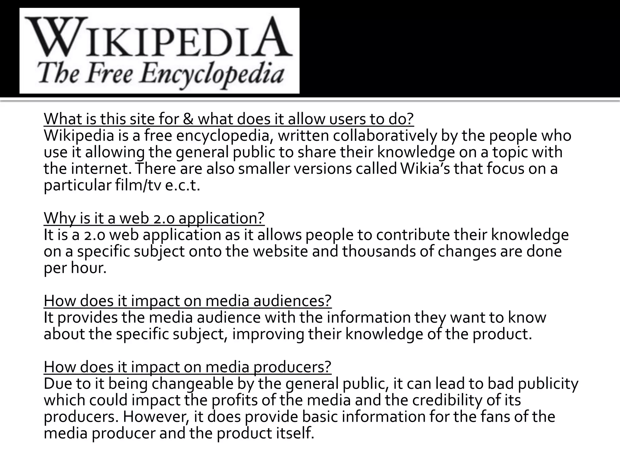 What is this site for & what does it allow users to do?
Wikipedia is a free encyclopedia, written collaboratively by the people who
use it allowing the general public to share their knowledge on a topic with
the internet.There are also smaller versions calledWikia’s that focus on a
particular film/tv e.c.t.
Why is it a web 2.0 application?
It is a 2.0 web application as it allows people to contribute their knowledge
on a specific subject onto the website and thousands of changes are done
per hour.
How does it impact on media audiences?
It provides the media audience with the information they want to know
about the specific subject, improving their knowledge of the product.
How does it impact on media producers?
Due to it being changeable by the general public, it can lead to bad publicity
which could impact the profits of the media and the credibility of its
producers. However, it does provide basic information for the fans of the
media producer and the product itself.
 