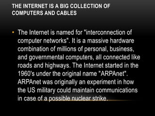 THE INTERNET IS A BIG COLLECTION OF
COMPUTERS AND CABLES
• The Internet is named for "interconnection of
computer networks". It is a massive hardware
combination of millions of personal, business,
and governmental computers, all connected like
roads and highways. The Internet started in the
1960's under the original name "ARPAnet".
ARPAnet was originally an experiment in how
the US military could maintain communications
in case of a possible nuclear strike.
 