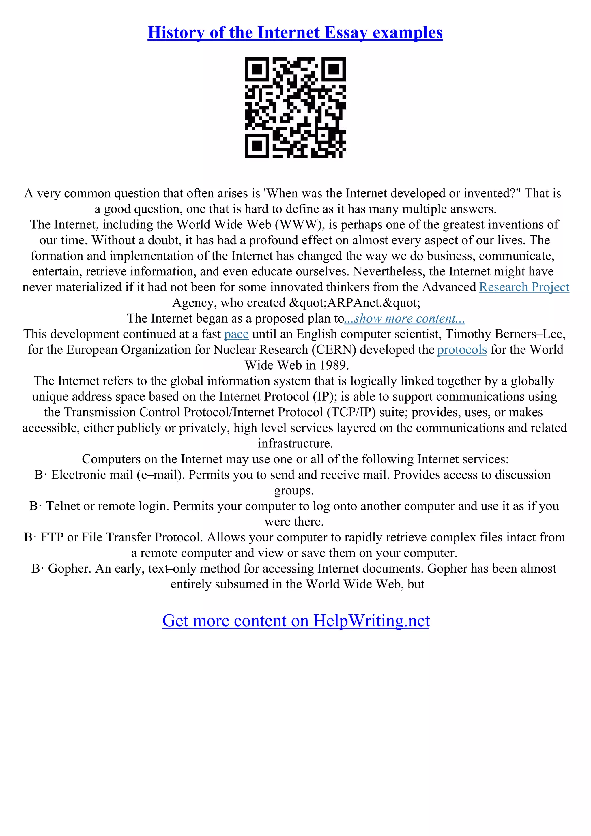 History of the Internet Essay examples
A very common question that often arises is 'When was the Internet developed or invented?" That is
a good question, one that is hard to define as it has many multiple answers.
The Internet, including the World Wide Web (WWW), is perhaps one of the greatest inventions of
our time. Without a doubt, it has had a profound effect on almost every aspect of our lives. The
formation and implementation of the Internet has changed the way we do business, communicate,
entertain, retrieve information, and even educate ourselves. Nevertheless, the Internet might have
never materialized if it had not been for some innovated thinkers from the Advanced Research Project
Agency, who created "ARPAnet."
The Internet began as a proposed plan to...show more content...
This development continued at a fast pace until an English computer scientist, Timothy Berners–Lee,
for the European Organization for Nuclear Research (CERN) developed the protocols for the World
Wide Web in 1989.
The Internet refers to the global information system that is logically linked together by a globally
unique address space based on the Internet Protocol (IP); is able to support communications using
the Transmission Control Protocol/Internet Protocol (TCP/IP) suite; provides, uses, or makes
accessible, either publicly or privately, high level services layered on the communications and related
infrastructure.
Computers on the Internet may use one or all of the following Internet services:
В· Electronic mail (e–mail). Permits you to send and receive mail. Provides access to discussion
groups.
В· Telnet or remote login. Permits your computer to log onto another computer and use it as if you
were there.
В· FTP or File Transfer Protocol. Allows your computer to rapidly retrieve complex files intact from
a remote computer and view or save them on your computer.
В· Gopher. An early, text–only method for accessing Internet documents. Gopher has been almost
entirely subsumed in the World Wide Web, but
Get more content on HelpWriting.net
 