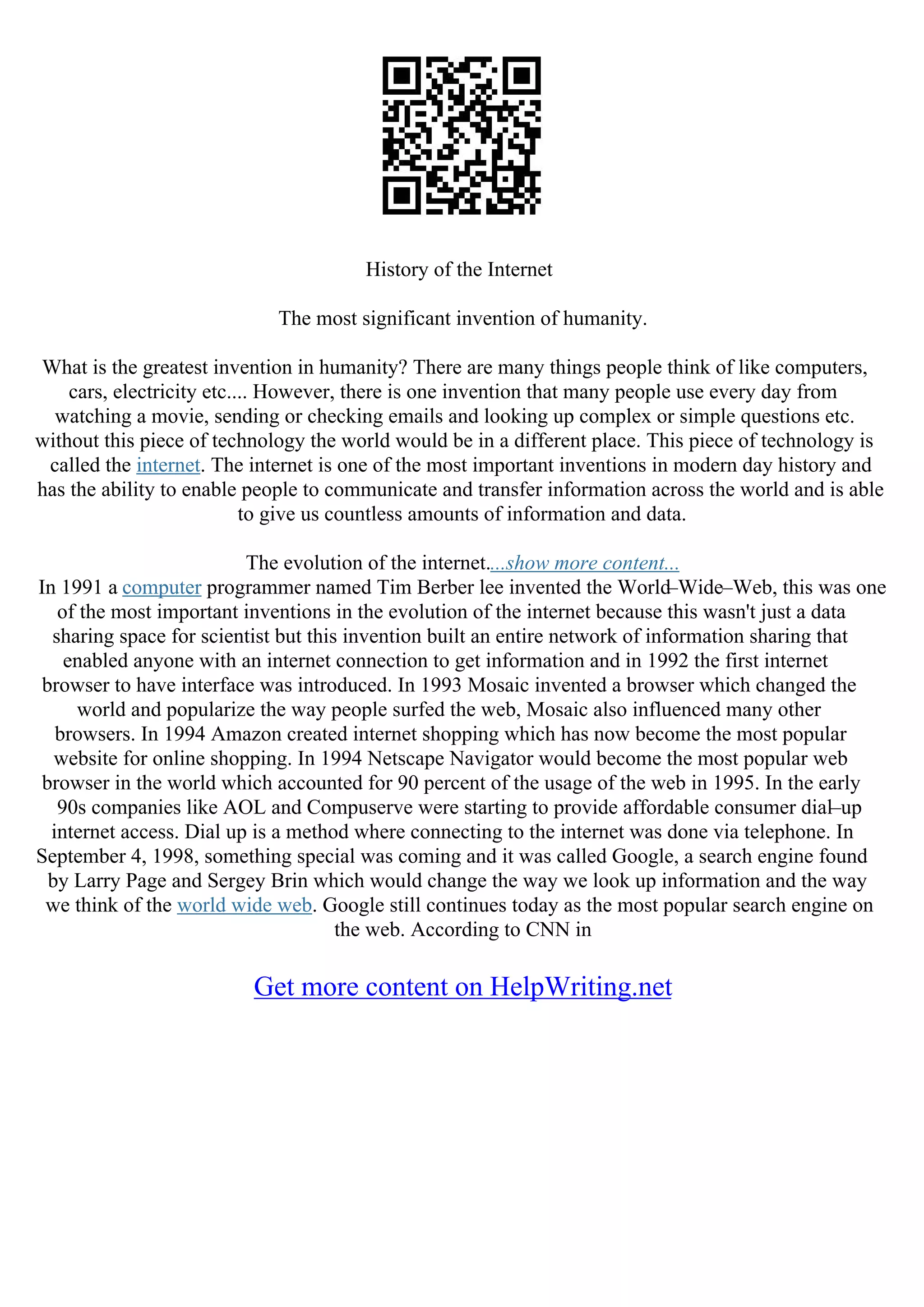 History of the Internet
The most significant invention of humanity.
What is the greatest invention in humanity? There are many things people think of like computers,
cars, electricity etc.... However, there is one invention that many people use every day from
watching a movie, sending or checking emails and looking up complex or simple questions etc.
without this piece of technology the world would be in a different place. This piece of technology is
called the internet. The internet is one of the most important inventions in modern day history and
has the ability to enable people to communicate and transfer information across the world and is able
to give us countless amounts of information and data.
The evolution of the internet....show more content...
In 1991 a computer programmer named Tim Berber lee invented the World–Wide–Web, this was one
of the most important inventions in the evolution of the internet because this wasn't just a data
sharing space for scientist but this invention built an entire network of information sharing that
enabled anyone with an internet connection to get information and in 1992 the first internet
browser to have interface was introduced. In 1993 Mosaic invented a browser which changed the
world and popularize the way people surfed the web, Mosaic also influenced many other
browsers. In 1994 Amazon created internet shopping which has now become the most popular
website for online shopping. In 1994 Netscape Navigator would become the most popular web
browser in the world which accounted for 90 percent of the usage of the web in 1995. In the early
90s companies like AOL and Compuserve were starting to provide affordable consumer dial–up
internet access. Dial up is a method where connecting to the internet was done via telephone. In
September 4, 1998, something special was coming and it was called Google, a search engine found
by Larry Page and Sergey Brin which would change the way we look up information and the way
we think of the world wide web. Google still continues today as the most popular search engine on
the web. According to CNN in
Get more content on HelpWriting.net
 