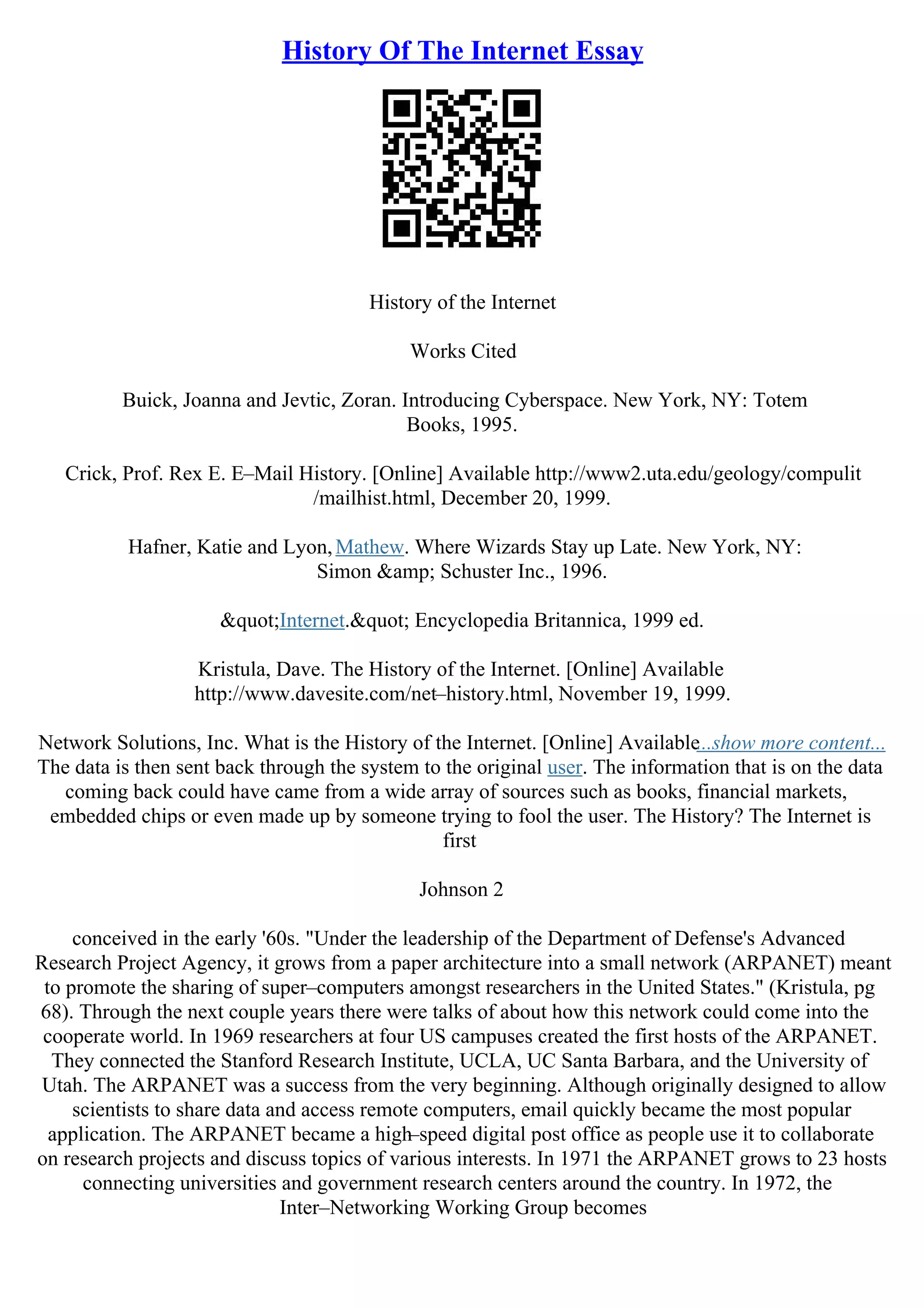 History Of The Internet Essay
History of the Internet
Works Cited
Buick, Joanna and Jevtic, Zoran. Introducing Cyberspace. New York, NY: Totem
Books, 1995.
Crick, Prof. Rex E. E–Mail History. [Online] Available http://www2.uta.edu/geology/compulit
/mailhist.html, December 20, 1999.
Hafner, Katie and Lyon,Mathew. Where Wizards Stay up Late. New York, NY:
Simon &amp; Schuster Inc., 1996.
"Internet." Encyclopedia Britannica, 1999 ed.
Kristula, Dave. The History of the Internet. [Online] Available
http://www.davesite.com/net–history.html, November 19, 1999.
Network Solutions, Inc. What is the History of the Internet. [Online] Available...show more content...
The data is then sent back through the system to the original user. The information that is on the data
coming back could have came from a wide array of sources such as books, financial markets,
embedded chips or even made up by someone trying to fool the user. The History? The Internet is
first
Johnson 2
conceived in the early '60s. "Under the leadership of the Department of Defense's Advanced
Research Project Agency, it grows from a paper architecture into a small network (ARPANET) meant
to promote the sharing of super–computers amongst researchers in the United States." (Kristula, pg
68). Through the next couple years there were talks of about how this network could come into the
cooperate world. In 1969 researchers at four US campuses created the first hosts of the ARPANET.
They connected the Stanford Research Institute, UCLA, UC Santa Barbara, and the University of
Utah. The ARPANET was a success from the very beginning. Although originally designed to allow
scientists to share data and access remote computers, email quickly became the most popular
application. The ARPANET became a high–speed digital post office as people use it to collaborate
on research projects and discuss topics of various interests. In 1971 the ARPANET grows to 23 hosts
connecting universities and government research centers around the country. In 1972, the
Inter–Networking Working Group becomes
 