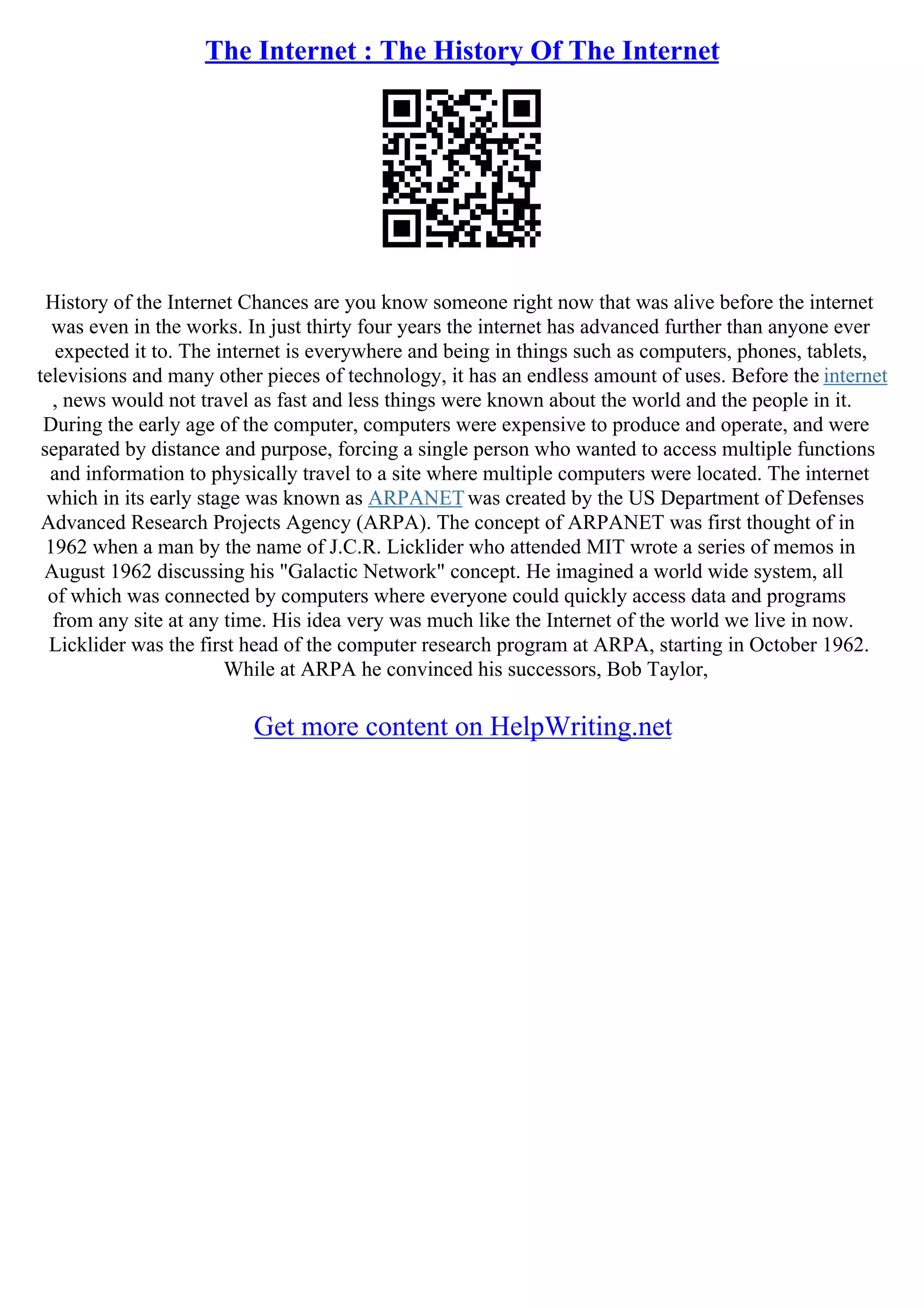 The Internet : The History Of The Internet
History of the Internet Chances are you know someone right now that was alive before the internet
was even in the works. In just thirty four years the internet has advanced further than anyone ever
expected it to. The internet is everywhere and being in things such as computers, phones, tablets,
televisions and many other pieces of technology, it has an endless amount of uses. Before the internet
, news would not travel as fast and less things were known about the world and the people in it.
During the early age of the computer, computers were expensive to produce and operate, and were
separated by distance and purpose, forcing a single person who wanted to access multiple functions
and information to physically travel to a site where multiple computers were located. The internet
which in its early stage was known as ARPANETwas created by the US Department of Defenses
Advanced Research Projects Agency (ARPA). The concept of ARPANET was first thought of in
1962 when a man by the name of J.C.R. Licklider who attended MIT wrote a series of memos in
August 1962 discussing his "Galactic Network" concept. He imagined a world wide system, all
of which was connected by computers where everyone could quickly access data and programs
from any site at any time. His idea very was much like the Internet of the world we live in now.
Licklider was the first head of the computer research program at ARPA, starting in October 1962.
While at ARPA he convinced his successors, Bob Taylor,
Get more content on HelpWriting.net
 