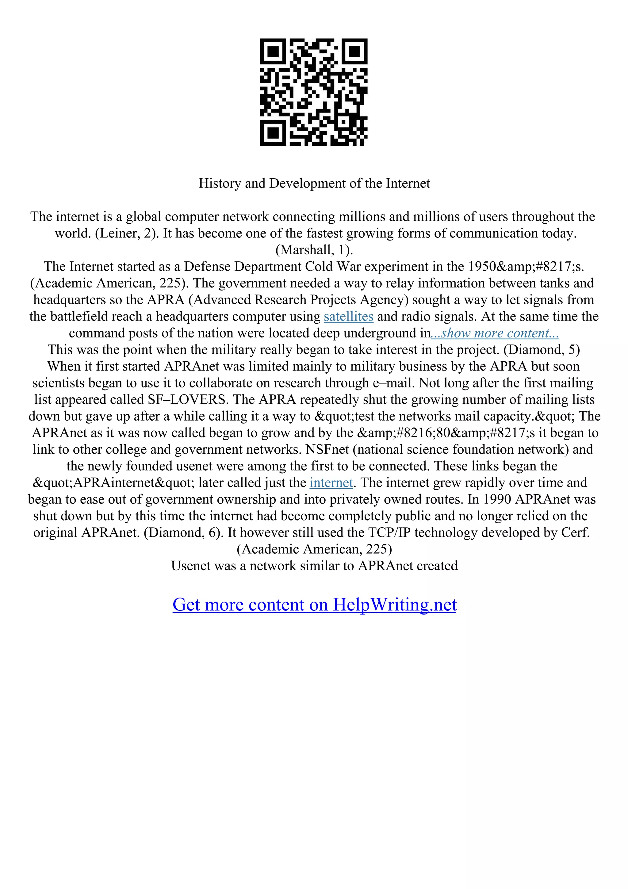 History and Development of the Internet
The internet is a global computer network connecting millions and millions of users throughout the
world. (Leiner, 2). It has become one of the fastest growing forms of communication today.
(Marshall, 1).
The Internet started as a Defense Department Cold War experiment in the 1950&amp;#8217;s.
(Academic American, 225). The government needed a way to relay information between tanks and
headquarters so the APRA (Advanced Research Projects Agency) sought a way to let signals from
the battlefield reach a headquarters computer using satellites and radio signals. At the same time the
command posts of the nation were located deep underground in...show more content...
This was the point when the military really began to take interest in the project. (Diamond, 5)
When it first started APRAnet was limited mainly to military business by the APRA but soon
scientists began to use it to collaborate on research through e–mail. Not long after the first mailing
list appeared called SF–LOVERS. The APRA repeatedly shut the growing number of mailing lists
down but gave up after a while calling it a way to "test the networks mail capacity." The
APRAnet as it was now called began to grow and by the &amp;#8216;80&amp;#8217;s it began to
link to other college and government networks. NSFnet (national science foundation network) and
the newly founded usenet were among the first to be connected. These links began the
"APRAinternet" later called just the internet. The internet grew rapidly over time and
began to ease out of government ownership and into privately owned routes. In 1990 APRAnet was
shut down but by this time the internet had become completely public and no longer relied on the
original APRAnet. (Diamond, 6). It however still used the TCP/IP technology developed by Cerf.
(Academic American, 225)
Usenet was a network similar to APRAnet created
Get more content on HelpWriting.net
 