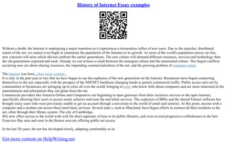 History of Internet Essay examples
Without a doubt, the Internet is undergoing a major transition as it experiences a tremendous influx of new users. Due to the anarchic, distributed
nature of the net, we cannot even begin to enumerate the population of the Internet or its growth. As more of the world's population moves on–line,
new concerns will arise which did not confront the earlier generations. The new culture will demand different resources, services and technology than
the old generations expected and used. Already we can witness a clash between the emergent culture and the entrenched culture. The largest conflicts
occurring now are about sharing resources, the impending commercialization of the net, and the growing problem of computer crime.
The Internet was born...show more content...
It is only in the past year or two that we have begun to see the explosion of the new generation on the Internet. Businesses have begun connecting
themselves to the net, especially with the prospect of the NSFNET backbone changing hands to permit commercial traffic. Public access nets run by
communities or businesses are springing up in cities all over the world, bringing in users who know little about computers and are more interested in the
entertainment and information they can glean from the net.
Commercial providers like America Online and Compuserve are beginning to open gateways from their exclusive services to the open Internet,
specifically allowing their users to access email, netnews and soon ftp and telnet services. The explosion of BBSs and the shared Fidonet software has
brought many users who were previously unable to get an account through a university to the world of email and netnews. At this point, anyone with a
computer and a modem can access these most basic services. Several state s, such as Maryland, have begun efforts to connect all their residents to the
net, often through their library system. The city of Cambridge,
MA now offers access to the world wide web for short segments of time in its public libraries, and even several progressive coffeehouses in the San
Francisco Bay area and soon in the Boston area are offering public net access.
In the last 20 years, the net has developed slowly, adapting comfortably as its
Get more content on HelpWriting.net
 