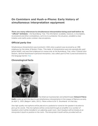 On Comintern and Hush-a-Phone: Early history of
simultaneous interpretation equipment
There are many references to simultaneous interpretation being used well before its
“official” birthdate – the Nuremberg Trial. The information available, however, is incomplete,
inconsistent and often contradictory. Let’s try to summarize the situation, establish a clear
timeline and clarify some common misconceptions.
Official party line
Simultaneous interpretation was inventedin 1926 when a patent was received by an IMB
employee by the name of Gordon Finley. This mode of interpretation was only sporadically used
before WWII, and was then employed en masse only at the Nuremburg Trial, when “Colonel Léon
Dostert, General Eisenhower’s personal interpreter, was called upon to find a practical solution to
the language barrier.”[1]
Chronological facts
The American businessman and philanthropist Edward Filene
(left) came up with the idea to use simultaneous interpretation in the League of Nations as early
as April 2, 1925 (Baigorri Jalón, 2011). Filene writes to Sir E. Drummond on that day:
One high quality microphone will be placed on a pedestal or stand at the speaker’s location to
pick up his words. This microphone will be connectedthrough an amplifier to a number of
headsets which will be installed in an adjoining quiet room. Each headset will terminate at an
interpreter’s booth or position in the room. The interpreter’s booth will be provided with an
 